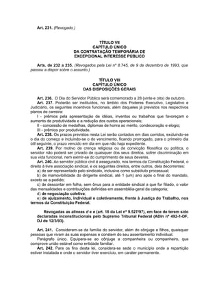 Art. 231. (Revogado.)
TÍTULO VII
CAPÍTULO ÚNICO
DA CONTRATAÇÃO TEMPORÁRIA DE
EXCEPCIONAL INTERESSE PÚBLICO
Arts. de 232 a 235. (Revogados pela Lei nº 8.745, de 9 de dezembro de 1993, que
passou a dispor sobre o assunto.)
TÍTULO VIII
CAPÍTULO ÚNICO
DAS DISPOSIÇÕES GERAIS
Art. 236. O Dia do Servidor Público será comemorado a 28 (vinte e oito) de outubro.
Art. 237. Poderão ser instituídos, no âmbito dos Poderes Executivo, Legislativo e
Judiciário, os seguintes incentivos funcionais, além daqueles já previstos nos respectivos
planos de carreira:
I - prêmios pela apresentação de idéias, inventos ou trabalhos que favoreçam o
aumento de produtividade e a redução dos custos operacionais;
II - concessão de medalhas, diplomas de honra ao mérito, condecoração e elogio;
III - prêmios por produtividade.
Art. 238. Os prazos previstos nesta Lei serão contados em dias corridos, excluindo-se
o dia do começo e incluindo-se o do vencimento, ficando prorrogado, para o primeiro dia
útil seguinte, o prazo vencido em dia em que não haja expediente.
Art. 239. Por motivo de crença religiosa ou de convicção filosófica ou política, o
servidor não poderá ser privado de quaisquer dos seus direitos, sofrer discriminação em
sua vida funcional, nem eximir-se do cumprimento de seus deveres.
Art. 240. Ao servidor público civil é assegurado, nos termos da Constituição Federal, o
direito à livre associação sindical, e os seguintes direitos, entre outros, dela decorrentes:
a) de ser representado pelo sindicato, inclusive como substituto processual;
b) de inamovibilidade do dirigente sindical, até 1 (um) ano após o final do mandato,
exceto se a pedido;
c) de descontar em folha, sem ônus para a entidade sindical a que for filiado, o valor
das mensalidades e contribuições definidas em assembléia-geral da categoria;
d) de negociação coletiva;
e) de ajuizamento, individual e coletivamente, frente à Justiça do Trabalho, nos
termos da Constituição Federal.
Revogadas as alíneas d e e (art. 18 da Lei nº 9.527/97), em face de terem sido
declaradas inconstitucionais pelo Supremo Tribunal Federal (ADIn nº 492-1-DF,
DJ de 12/3/93).
Art. 241. Consideram-se da família do servidor, além do cônjuge e filhos, quaisquer
pessoas que vivam às suas expensas e constem do seu assentamento individual.
Parágrafo único. Equipara-se ao cônjuge a companheira ou companheiro, que
comprove união estável como entidade familiar.
Art. 242. Para os fins desta lei, considera-se sede o município onde a repartição
estiver instalada e onde o servidor tiver exercício, em caráter permanente.
 