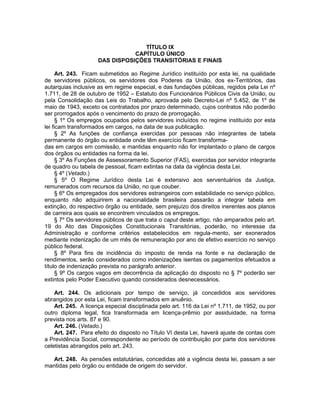 TÍTULO IX
CAPÍTULO ÚNICO
DAS DISPOSIÇÕES TRANSITÓRIAS E FINAIS
Art. 243. Ficam submetidos ao Regime Jurídico instituído por esta lei, na qualidade
de servidores públicos, os servidores dos Poderes da União, dos ex-Territórios, das
autarquias inclusive as em regime especial, e das fundações públicas, regidos pela Lei nº
1.711, de 28 de outubro de 1952 – Estatuto dos Funcionários Públicos Civis da União, ou
pela Consolidação das Leis do Trabalho, aprovada pelo Decreto-Lei nº 5.452, de 1º de
maio de 1943, exceto os contratados por prazo determinado, cujos contratos não poderão
ser prorrogados após o vencimento do prazo de prorrogação.
§ 1º Os empregos ocupados pelos servidores incluídos no regime instituído por esta
lei ficam transformados em cargos, na data de sua publicação.
§ 2º As funções de confiança exercidas por pessoas não integrantes de tabela
permanente do órgão ou entidade onde têm exercício ficam transforma-
das em cargos em comissão, e mantidas enquanto não for implantado o plano de cargos
dos órgãos ou entidades na forma da lei.
§ 3º As Funções de Assessoramento Superior (FAS), exercidas por servidor integrante
de quadro ou tabela de pessoal, ficam extintas na data da vigência desta Lei.
§ 4º (Vetado.)
§ 5º O Regime Jurídico desta Lei é extensivo aos serventuários da Justiça,
remunerados com recursos da União, no que couber.
§ 6º Os empregados dos servidores estrangeiros com estabilidade no serviço público,
enquanto não adquirirem a nacionalidade brasileira passarão a integrar tabela em
extinção, do respectivo órgão ou entidade, sem prejuízo dos direitos inerentes aos planos
de carreira aos quais se encontrem vinculados os empregos.
§ 7º Os servidores públicos de que trata o caput deste artigo, não amparados pelo art.
19 do Ato das Disposições Constitucionais Transitórias, poderão, no interesse da
Administração e conforme critérios estabelecidos em regula-mento, ser exonerados
mediante indenização de um mês de remuneração por ano de efetivo exercício no serviço
público federal.
§ 8º Para fins de incidência do imposto de renda na fonte e na declaração de
rendimentos, serão considerados como indenizações isentas os pagamentos efetuados a
título de indenização prevista no parágrafo anterior.
§ 9º Os cargos vagos em decorrência da aplicação do disposto no § 7º poderão ser
extintos pelo Poder Executivo quando considerados desnecessários.
Art. 244. Os adicionais por tempo de serviço, já concedidos aos servidores
abrangidos por esta Lei, ficam transformados em anuênio.
Art. 245. A licença especial disciplinada pelo art. 116 da Lei nº 1.711, de 1952, ou por
outro diploma legal, fica transformada em licença-prêmio por assiduidade, na forma
prevista nos arts. 87 e 90.
Art. 246. (Vetado.)
Art. 247. Para efeito do disposto no Título VI desta Lei, haverá ajuste de contas com
a Previdência Social, correspondente ao período de contribuição por parte dos servidores
celetistas abrangidos pelo art. 243.
Art. 248. As pensões estatutárias, concedidas até a vigência desta lei, passam a ser
mantidas pelo órgão ou entidade de origem do servidor.
 