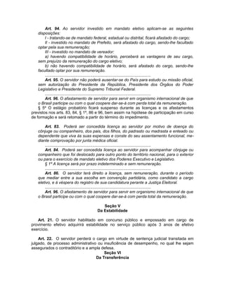Art. 94. Ao servidor investido em mandato eletivo aplicam-se as seguintes
disposições:
I - tratando-se de mandato federal, estadual ou distrital, ficará afastado do cargo;
II - investido no mandato de Prefeito, será afastado do cargo, sendo-lhe facultado
optar pela sua remuneração;
III - investido no mandato de vereador:
a) havendo compatibilidade de horário, perceberá as vantagens de seu cargo,
sem prejuízo da remuneração do cargo eletivo;
b) não havendo compatibilidade de horário, será afastado do cargo, sendo-lhe
facultado optar por sua remuneração.
.............................................................................................
Art. 95. O servidor não poderá ausentar-se do País para estudo ou missão oficial,
sem autorização do Presidente da República, Presidente dos Órgãos do Poder
Legislativo e Presidente do Supremo Tribunal Federal.
.............................................................................................
Art. 96. O afastamento de servidor para servir em organismo internacional de que
o Brasil participe ou com o qual coopere dar-se-á com perda total da remuneração.
§ 5º O estágio probatório ficará suspenso durante as licenças e os afastamentos
previstos nos arts. 83, 84, § 1º, 86 e 96, bem assim na hipótese de participação em curso
de formação e será retomado a partir do término do impedimento.
Art. 83. Poderá ser concedida licença ao servidor por motivo de doença do
cônjuge ou companheiro, dos pais, dos filhos, do padrasto ou madrasta e enteado ou
dependente que viva às suas expensas e conste do seu assentamento funcional, me-
diante comprovação por junta médica oficial.
.............................................................................................
Art. 84. Poderá ser concedida licença ao servidor para acompanhar cônjuge ou
companheiro que foi deslocado para outro ponto do território nacional, para o exterior
ou para o exercício de mandato eletivo dos Poderes Executivo e Legislativo.
§ 1º A licença será por prazo indeterminado e sem remuneração.
.............................................................................................
Art. 86. O servidor terá direito a licença, sem remuneração, durante o período
que mediar entre a sua escolha em convenção partidária, como candidato a cargo
eletivo, e à véspera do registro de sua candidatura perante a Justiça Eleitoral.
.............................................................................................
Art. 96. O afastamento de servidor para servir em organismo internacional de que
o Brasil participe ou com o qual coopere dar-se-á com perda total da remuneração.
Seção V
Da Estabilidade
Art. 21. O servidor habilitado em concurso público e empossado em cargo de
provimento efetivo adquirirá estabilidade no serviço público após 3 anos de efetivo
exercício.
Art. 22. O servidor perderá o cargo em virtude de sentença judicial transitada em
julgado, de processo administrativo ou insuficiência de desempenho, no qual lhe sejam
assegurados o contraditório e a ampla defesa.
Seção VI
Da Transferência
 