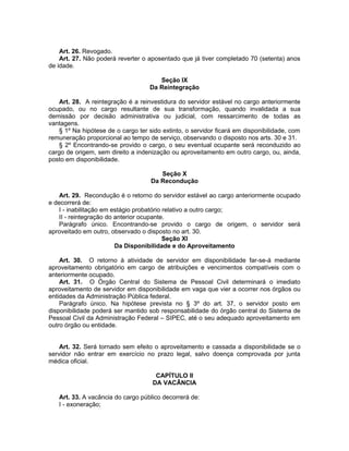 Art. 26. Revogado.
Art. 27. Não poderá reverter o aposentado que já tiver completado 70 (setenta) anos
de idade.
Seção IX
Da Reintegração
Art. 28. A reintegração é a reinvestidura do servidor estável no cargo anteriormente
ocupado, ou no cargo resultante de sua transformação, quando invalidada a sua
demissão por decisão administrativa ou judicial, com ressarcimento de todas as
vantagens.
§ 1º Na hipótese de o cargo ter sido extinto, o servidor ficará em disponibilidade, com
remuneração proporcional ao tempo de serviço, observando o disposto nos arts. 30 e 31.
§ 2º Encontrando-se provido o cargo, o seu eventual ocupante será reconduzido ao
cargo de origem, sem direito a indenização ou aproveitamento em outro cargo, ou, ainda,
posto em disponibilidade.
Seção X
Da Recondução
Art. 29. Recondução é o retorno do servidor estável ao cargo anteriormente ocupado
e decorrerá de:
I - inabilitação em estágio probatório relativo a outro cargo;
II - reintegração do anterior ocupante.
Parágrafo único. Encontrando-se provido o cargo de origem, o servidor será
aproveitado em outro, observado o disposto no art. 30.
Seção XI
Da Disponibilidade e do Aproveitamento
Art. 30. O retorno à atividade de servidor em disponibilidade far-se-á mediante
aproveitamento obrigatório em cargo de atribuições e vencimentos compatíveis com o
anteriormente ocupado.
Art. 31. O Órgão Central do Sistema de Pessoal Civil determinará o imediato
aproveitamento de servidor em disponibilidade em vaga que vier a ocorrer nos órgãos ou
entidades da Administração Pública federal.
Parágrafo único. Na hipótese prevista no § 3º do art. 37, o servidor posto em
disponibilidade poderá ser mantido sob responsabilidade do órgão central do Sistema de
Pessoal Civil da Administração Federal – SIPEC, até o seu adequado aproveitamento em
outro órgão ou entidade.
Art. 32. Será tornado sem efeito o aproveitamento e cassada a disponibilidade se o
servidor não entrar em exercício no prazo legal, salvo doença comprovada por junta
médica oficial.
CAPÍTULO II
DA VACÂNCIA
Art. 33. A vacância do cargo público decorrerá de:
I - exoneração;
 