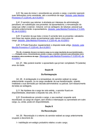 § 3o No caso do inciso I, encontrando-se provido o cargo, o servidor exercerá
suas atribuições como excedente, até a ocorrência de vaga. (Incluído pela Medida
Provisória nº 2.225-45, de 4.9.2001)
§ 4o O servidor que retornar à atividade por interesse da administração
perceberá, em substituição aos proventos da aposentadoria, a remuneração do
cargo que voltar a exercer, inclusive com as vantagens de natureza pessoal que
percebia anteriormente à aposentadoria. (Incluído pela Medida Provisória nº 2.225-
45, de 4.9.2001)
§ 5o O servidor de que trata o inciso II somente terá os proventos calculados
com base nas regras atuais se permanecer pelo menos cinco anos no
cargo. (Incluído pela Medida Provisória nº 2.225-45, de 4.9.2001)
§ 6o O Poder Executivo regulamentará o disposto neste artigo. (Incluído pela
Medida Provisória nº 2.225-45, de 4.9.2001)
Art. 26. A reversão far-se-á no mesmo cargo ou no cargo resultante de sua transformação.
Parágrafo único. Encontrando-se provido o cargo, o servidor exercerá suas atribuições como
excedente, até a ocorrência de vaga. (Revogado pela Medida Provisória nº 2.225-45, de
4.9.2001)
Art. 27. Não poderá reverter o aposentado que já tiver completado 70 (setenta)
anos de idade.
Seção IX
Da Reintegração
Art. 28. A reintegração é a reinvestidura do servidor estável no cargo
anteriormente ocupado, ou no cargo resultante de sua transformação, quando
invalidada a sua demissão por decisão administrativa ou judicial, com ressarcimento
de todas as vantagens.
§ 1o Na hipótese de o cargo ter sido extinto, o servidor ficará em
disponibilidade, observado o disposto nos arts. 30 e 31.
§ 2o Encontrando-se provido o cargo, o seu eventual ocupante será
reconduzido ao cargo de origem, sem direito à indenização ou aproveitado em outro
cargo, ou, ainda, posto em disponibilidade.
Seção X
Da Recondução
Art. 29. Recondução é o retorno do servidor estável ao cargo anteriormente
ocupado e decorrerá de:
I - inabilitação em estágio probatório relativo a outro cargo;
 