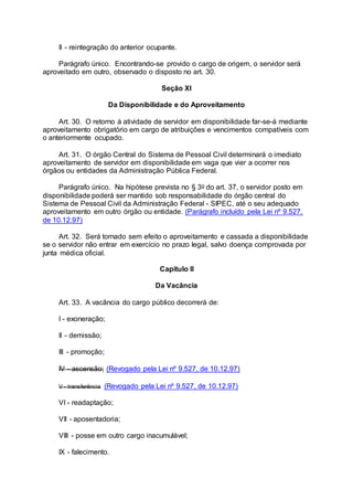 II - reintegração do anterior ocupante.
Parágrafo único. Encontrando-se provido o cargo de origem, o servidor será
aproveitado em outro, observado o disposto no art. 30.
Seção XI
Da Disponibilidade e do Aproveitamento
Art. 30. O retorno à atividade de servidor em disponibilidade far-se-á mediante
aproveitamento obrigatório em cargo de atribuições e vencimentos compatíveis com
o anteriormente ocupado.
Art. 31. O órgão Central do Sistema de Pessoal Civil determinará o imediato
aproveitamento de servidor em disponibilidade em vaga que vier a ocorrer nos
órgãos ou entidades da Administração Pública Federal.
Parágrafo único. Na hipótese prevista no § 3o do art. 37, o servidor posto em
disponibilidade poderá ser mantido sob responsabilidade do órgão central do
Sistema de Pessoal Civil da Administração Federal - SIPEC, até o seu adequado
aproveitamento em outro órgão ou entidade. (Parágrafo incluído pela Lei nº 9.527,
de 10.12.97)
Art. 32. Será tornado sem efeito o aproveitamento e cassada a disponibilidade
se o servidor não entrar em exercício no prazo legal, salvo doença comprovada por
junta médica oficial.
Capítulo II
Da Vacância
Art. 33. A vacância do cargo público decorrerá de:
I - exoneração;
II - demissão;
III - promoção;
IV - ascensão; (Revogado pela Lei nº 9.527, de 10.12.97)
V - transferência (Revogado pela Lei nº 9.527, de 10.12.97)
VI - readaptação;
VII - aposentadoria;
VIII - posse em outro cargo inacumulável;
IX - falecimento.
 