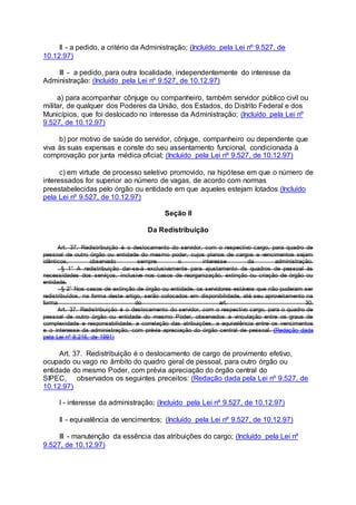 II - a pedido, a critério da Administração; (Incluído pela Lei nº 9.527, de
10.12.97)
III - a pedido, para outra localidade, independentemente do interesse da
Administração: (Incluído pela Lei nº 9.527, de 10.12.97)
a) para acompanhar cônjuge ou companheiro, também servidor público civil ou
militar, de qualquer dos Poderes da União, dos Estados, do Distrito Federal e dos
Municípios, que foi deslocado no interesse da Administração; (Incluído pela Lei nº
9.527, de 10.12.97)
b) por motivo de saúde do servidor, cônjuge, companheiro ou dependente que
viva às suas expensas e conste do seu assentamento funcional, condicionada à
comprovação por junta médica oficial; (Incluído pela Lei nº 9.527, de 10.12.97)
c) em virtude de processo seletivo promovido, na hipótese em que o número de
interessados for superior ao número de vagas, de acordo com normas
preestabelecidas pelo órgão ou entidade em que aqueles estejam lotados.(Incluído
pela Lei nº 9.527, de 10.12.97)
Seção II
Da Redistribuição
Art. 37. Redistribuição é o deslocamento do servidor, com o respectivo cargo, para quadro de
pessoal de outro órgão ou entidade do mesmo poder, cujos planos de cargos e vencimentos sejam
idênticos, observado sempre o interesse da administração.
§ 1° A redistribuição dar-se-á exclusivamente para ajustamento de quadros de pessoal às
necessidades dos serviços, inclusive nos casos de reorganização, extinção ou criação de órgão ou
entidade.
§ 2° Nos casos de extinção de órgão ou entidade, os servidores estáveis que não puderam ser
redistribuídos, na forma deste artigo, serão colocados em disponibilidade, até seu aproveitamento na
forma do art. 30.
Art. 37. Redistribuição é o deslocamento do servidor, com o respectivo cargo, para o quadro de
pessoal de outro órgão ou entidade do mesmo Poder, observados a vinculação entre os graus de
complexidade e responsabilidade, a correlação das atribuições, a equivalência entre os vencimentos
e o interesse da administração, com prévia apreciação do órgão central de pessoal. (Redação dada
pela Lei nº 8.216, de 1991)
Art. 37. Redistribuição é o deslocamento de cargo de provimento efetivo,
ocupado ou vago no âmbito do quadro geral de pessoal, para outro órgão ou
entidade do mesmo Poder, com prévia apreciação do órgão central do
SIPEC, observados os seguintes preceitos: (Redação dada pela Lei nº 9.527, de
10.12.97)
I - interesse da administração; (Incluído pela Lei nº 9.527, de 10.12.97)
II - equivalência de vencimentos; (Incluído pela Lei nº 9.527, de 10.12.97)
III - manutenção da essência das atribuições do cargo; (Incluído pela Lei nº
9.527, de 10.12.97)
 