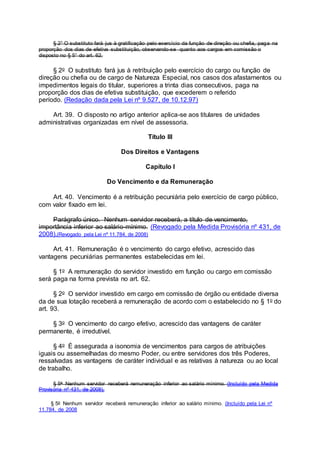 § 2° O substituto fará jus à gratificação pelo exercício da função de direção ou chefia, paga na
proporção dos dias de efetiva substituição, observando-se quanto aos cargos em comissão o
disposto no § 5° do art. 62.
§ 2o O substituto fará jus à retribuição pelo exercício do cargo ou função de
direção ou chefia ou de cargo de Natureza Especial, nos casos dos afastamentos ou
impedimentos legais do titular, superiores a trinta dias consecutivos, paga na
proporção dos dias de efetiva substituição, que excederem o referido
período. (Redação dada pela Lei nº 9.527, de 10.12.97)
Art. 39. O disposto no artigo anterior aplica-se aos titulares de unidades
administrativas organizadas em nível de assessoria.
Título III
Dos Direitos e Vantagens
Capítulo I
Do Vencimento e da Remuneração
Art. 40. Vencimento é a retribuição pecuniária pelo exercício de cargo público,
com valor fixado em lei.
Parágrafo único. Nenhum servidor receberá, a título de vencimento,
importância inferior ao salário-mínimo. (Revogado pela Medida Provisória nº 431, de
2008).(Revogado pela Lei nº 11.784, de 2008)
Art. 41. Remuneração é o vencimento do cargo efetivo, acrescido das
vantagens pecuniárias permanentes estabelecidas em lei.
§ 1o A remuneração do servidor investido em função ou cargo em comissão
será paga na forma prevista no art. 62.
§ 2o O servidor investido em cargo em comissão de órgão ou entidade diversa
da de sua lotação receberá a remuneração de acordo com o estabelecido no § 1o do
art. 93.
§ 3o O vencimento do cargo efetivo, acrescido das vantagens de caráter
permanente, é irredutível.
§ 4o É assegurada a isonomia de vencimentos para cargos de atribuições
iguais ou assemelhadas do mesmo Poder, ou entre servidores dos três Poderes,
ressalvadas as vantagens de caráter individual e as relativas à natureza ou ao local
de trabalho.
§ 5o Nenhum servidor receberá remuneração inferior ao salário mínimo. (Incluído pela Medida
Provisória nº 431, de 2008).
§ 5o Nenhum servidor receberá remuneração inferior ao salário mínimo. (Incluído pela Lei nº
11.784, de 2008
 