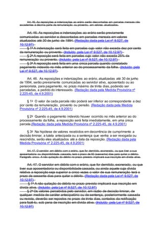 Art. 46. As reposições e indenizações ao erário serão descontadas em parcelas mensais não
excedentes à décima parte da remuneração ou provento, em valores atualizados.
Art. 46. As reposições e indenizações ao erário serão previamente
comunicadas ao servidor e descontadas em parcelas mensais em valores
atualizados até 30 de junho de 1994. (Redação dada pela Lei nº 9.527, de
10.12.97)
§ 1o A indenização será feita em parcelas cujo valor não exceda dez por cento
da remuneração ou provento. (Incluído pela Lei nº 9.527, de 10.12.97)
§ 2o A reposição será feita em parcelas cujo valor não exceda 25% da
remuneração ou provento. (Incluído pela Lei nº 9.527, de 10.12.97)
§ 3o A reposição será feita em uma única parcela quando constatado
pagamento indevido no mês anterior ao do processamento da folha. (Incluído pela
Lei nº 9.527, de 10.12.97)
Art. 46. As reposições e indenizações ao erário, atualizadas até 30 de junho
de 1994, serão previamente comunicadas ao servidor ativo, aposentado ou ao
pensionista, para pagamento, no prazo máximo de trinta dias, podendo ser
parceladas, a pedido do interessado. (Redação dada pela Medida Provisória nº
2.225-45, de 4.9.2001)
§ 1o O valor de cada parcela não poderá ser inferior ao correspondente a dez
por cento da remuneração, provento ou pensão. (Redação dada pela Medida
Provisória nº 2.225-45, de 4.9.2001)
§ 2o Quando o pagamento indevido houver ocorrido no mês anterior ao do
processamento da folha, a reposição será feita imediatamente, em uma única
parcela.(Redação dada pela Medida Provisória nº 2.225-45, de 4.9.2001)
§ 3o Na hipótese de valores recebidos em decorrência de cumprimento a
decisão liminar, a tutela antecipada ou a sentença que venha a ser revogada ou
rescindida, serão eles atualizados até a data da reposição. (Redação dada pela
Medida Provisória nº 2.225-45, de 4.9.2001)
Art. 47. O servidor em débito com o erário, que for demitido, exonerado, ou que tiver a sua
aposentadoria ou disponibilidade cassada, terá o prazo de 60 (sessenta) dias para quitar o débito.
Parágrafo único. A não quitação do débito no prazo previsto implicará sua inscrição em dívida ativa.
Art. 47. O servidor em débito com o erário, que for demitido, exonerado, ou que
tiver sua aposentadoria ou disponibilidade cassada, ou ainda aquele cuja dívida
relativa a reposição seja superior a cinco vezes o valor de sua remuneração terá o
prazo de sessenta dias para quitar o débito. (Redação dada pela Lei nº 9.527, de
10.12.97)
§ 1o A não quitação do débito no prazo previsto implicará sua inscrição em
dívida ativa. (Incluído pela Lei nº 9.527, de 10.12.97)
§ 2o Os valores percebidos pelo servidor, em razão de decisão liminar, de
qualquer medida de caráter antecipatório ou de sentença, posteriormente cassada
ou revista, deverão ser repostos no prazo de trinta dias, contados da notificação
para fazê-lo, sob pena de inscrição em dívida ativa. (Incluído pela Lei nº 9.527, de
10.12.97)
 