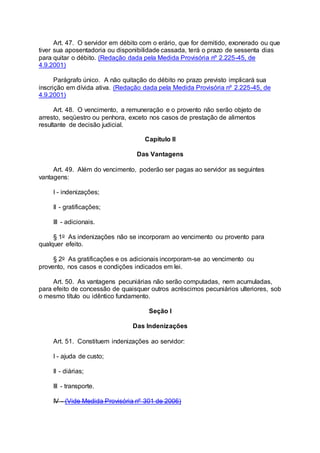 Art. 47. O servidor em débito com o erário, que for demitido, exonerado ou que
tiver sua aposentadoria ou disponibilidade cassada, terá o prazo de sessenta dias
para quitar o débito. (Redação dada pela Medida Provisória nº 2.225-45, de
4.9.2001)
Parágrafo único. A não quitação do débito no prazo previsto implicará sua
inscrição em dívida ativa. (Redação dada pela Medida Provisória nº 2.225-45, de
4.9.2001)
Art. 48. O vencimento, a remuneração e o provento não serão objeto de
arresto, seqüestro ou penhora, exceto nos casos de prestação de alimentos
resultante de decisão judicial.
Capítulo II
Das Vantagens
Art. 49. Além do vencimento, poderão ser pagas ao servidor as seguintes
vantagens:
I - indenizações;
II - gratificações;
III - adicionais.
§ 1o As indenizações não se incorporam ao vencimento ou provento para
qualquer efeito.
§ 2o As gratificações e os adicionais incorporam-se ao vencimento ou
provento, nos casos e condições indicados em lei.
Art. 50. As vantagens pecuniárias não serão computadas, nem acumuladas,
para efeito de concessão de quaisquer outros acréscimos pecuniários ulteriores, sob
o mesmo título ou idêntico fundamento.
Seção I
Das Indenizações
Art. 51. Constituem indenizações ao servidor:
I - ajuda de custo;
II - diárias;
III - transporte.
IV - (Vide Medida Provisória nº 301 de 2006)
 