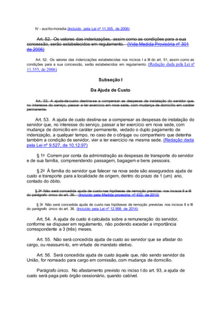 IV - auxílio-moradia.(Incluído pela Lei nº 11.355, de 2006)
Art. 52. Os valores das indenizações, assim como as condições para a sua
concessão, serão estabelecidos em regulamento. (Vide Medida Provisória nº 301
de 2006)
Art. 52. Os valores das indenizações estabelecidas nos incisos I a III do art. 51, assim como as
condições para a sua concessão, serão estabelecidos em regulamento. (Redação dada pela Lei nº
11.355, de 2006)
Subseção I
Da Ajuda de Custo
Art. 53. A ajuda-de-custo destina-se a compensar as despesas de instalação do servidor que,
no interesse do serviço, passar a ter exercício em nova sede, com mudança de domicílio em caráter
permanente.
Art. 53. A ajuda de custo destina-se a compensar as despesas de instalação do
servidor que, no interesse do serviço, passar a ter exercício em nova sede, com
mudança de domicílio em caráter permanente, vedado o duplo pagamento de
indenização, a qualquer tempo, no caso de o cônjuge ou companheiro que detenha
também a condição de servidor, vier a ter exercício na mesma sede. (Redação dada
pela Lei nº 9.527, de 10.12.97)
§ 1o Correm por conta da administração as despesas de transporte do servidor
e de sua família, compreendendo passagem, bagagem e bens pessoais.
§ 2o À família do servidor que falecer na nova sede são assegurados ajuda de
custo e transporte para a localidade de origem, dentro do prazo de 1 (um) ano,
contado do óbito.
§ 3o Não será concedida ajuda de custo nas hipóteses de remoção previstas nos incisos II e III
do parágrafo único do art. 36. (Incluído pela Medida provisória nº 632, de 2013)
§ 3o Não será concedida ajuda de custo nas hipóteses de remoção previstas nos incisos II e III
do parágrafo único do art. 36. (Incluído pela Lei nº 12.998, de 2014)
Art. 54. A ajuda de custo é calculada sobre a remuneração do servidor,
conforme se dispuser em regulamento, não podendo exceder a importância
correspondente a 3 (três) meses.
Art. 55. Não será concedida ajuda de custo ao servidor que se afastar do
cargo, ou reassumi-lo, em virtude de mandato eletivo.
Art. 56. Será concedida ajuda de custo àquele que, não sendo servidor da
União, for nomeado para cargo em comissão, com mudança de domicílio.
Parágrafo único. No afastamento previsto no inciso I do art. 93, a ajuda de
custo será paga pelo órgão cessionário, quando cabível.
 