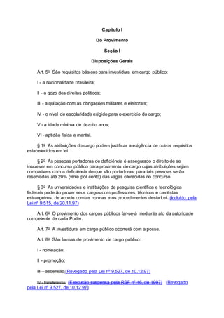Capítulo I
Do Provimento
Seção I
Disposições Gerais
Art. 5o São requisitos básicos para investidura em cargo público:
I - a nacionalidade brasileira;
II - o gozo dos direitos políticos;
III - a quitação com as obrigações militares e eleitorais;
IV - o nível de escolaridade exigido para o exercício do cargo;
V - a idade mínima de dezoito anos;
VI - aptidão física e mental.
§ 1o As atribuições do cargo podem justificar a exigência de outros requisitos
estabelecidos em lei.
§ 2o Às pessoas portadoras de deficiência é assegurado o direito de se
inscrever em concurso público para provimento de cargo cujas atribuições sejam
compatíveis com a deficiência de que são portadoras; para tais pessoas serão
reservadas até 20% (vinte por cento) das vagas oferecidas no concurso.
§ 3o As universidades e instituições de pesquisa científica e tecnológica
federais poderão prover seus cargos com professores, técnicos e cientistas
estrangeiros, de acordo com as normas e os procedimentos desta Lei. (Incluído pela
Lei nº 9.515, de 20.11.97)
Art. 6o O provimento dos cargos públicos far-se-á mediante ato da autoridade
competente de cada Poder.
Art. 7o A investidura em cargo público ocorrerá com a posse.
Art. 8o São formas de provimento de cargo público:
I - nomeação;
II - promoção;
III - ascensão;(Revogado pela Lei nº 9.527, de 10.12.97)
IV - transferência; (Execução suspensa pela RSF nº 46, de 1997) (Revogado
pela Lei nº 9.527, de 10.12.97)
 