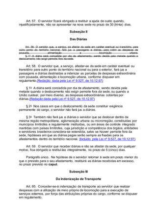 Art. 57. O servidor ficará obrigado a restituir a ajuda de custo quando,
injustificadamente, não se apresentar na nova sede no prazo de 30 (trinta) dias.
Subseção II
Das Diárias
Art. 58. O servidor que, a serviço, se afastar da sede em caráter eventual ou transitório, para
outro ponto do território nacional, fará jus a passagens e diárias, para cobrir as despesas de
pousada, alimentação e locomoção urbana.
§ 1° A diária será concedida por dia de afastamento, sendo devida pela metade quando o
deslocamento não exigir pernoite fora da sede.
Art. 58. O servidor que, a serviço, afastar-se da sede em caráter eventual ou
transitório para outro ponto do território nacional ou para o exterior, fará jus a
passagens e diárias destinadas a indenizar as parcelas de despesas extraordinária
com pousada, alimentação e locomoção urbana, conforme dispuser em
regulamento.(Redação dada pela Lei nº 9.527, de 10.12.97)
§ 1o A diária será concedida por dia de afastamento, sendo devida pela
metade quando o deslocamento não exigir pernoite fora da sede, ou quando a
União custear, por meio diverso, as despesas extraordinárias cobertas por
diárias.(Redação dada pela Lei nº 9.527, de 10.12.97)
§ 2o Nos casos em que o deslocamento da sede constituir exigência
permanente do cargo, o servidor não fará jus a diárias.
§ 3o Também não fará jus a diárias o servidor que se deslocar dentro da
mesma região metropolitana, aglomeração urbana ou microrregião, constituídas por
municípios limítrofes e regularmente instituídas, ou em áreas de controle integrado
mantidas com países limítrofes, cuja jurisdição e competência dos órgãos, entidades
e servidores brasileiros considera-se estendida, salvo se houver pernoite fora da
sede, hipóteses em que as diárias pagas serão sempre as fixadas para os
afastamentos dentro do território nacional. (Incluído pela Lei nº 9.527, de 10.12.97)
Art. 59. O servidor que receber diárias e não se afastar da sede, por qualquer
motivo, fica obrigado a restituí-las integralmente, no prazo de 5 (cinco) dias.
Parágrafo único. Na hipótese de o servidor retornar à sede em prazo menor do
que o previsto para o seu afastamento, restituirá as diárias recebidas em excesso,
no prazo previsto no caput.
Subseção III
Da Indenização de Transporte
Art. 60. Conceder-se-á indenização de transporte ao servidor que realizar
despesas com a utilização de meio próprio de locomoção para a execução de
serviços externos, por força das atribuições próprias do cargo, conforme se dispuser
em regulamento.
 