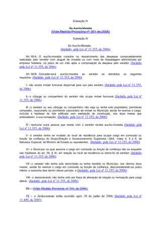 Subseção IV
Do Auxílio-Moradia
(Vide Medida Provisória nº 301 de 2006)
Subseção IV
Do Auxílio-Moradia
(Incluído pela Lei nº 11.355, de 2006)
Art. 60-A. O auxílio-moradia consiste no ressarcimento das despesas comprovadamente
realizadas pelo servidor com aluguel de moradia ou com meio de hospedagem administrado por
empresa hoteleira, no prazo de um mês após a comprovação da despesa pelo servidor. (Incluído
pela Lei nº 11.355, de 2006)
Art. 60-B. Conceder-se-á auxílio-moradia ao servidor se atendidos os seguintes
requisitos: (Incluído pela Lei nº 11.355, de 2006)
I - não exista imóvel funcional disponível para uso pelo servidor; (Incluído pela Lei nº 11.355,
de 2006)
II - o cônjuge ou companheiro do servidor não ocupe imóvel funcional; (Incluído pela Lei nº
11.355, de 2006)
III - o servidor ou seu cônjuge ou companheiro não seja ou tenha sido proprietário, promitente
comprador, cessionário ou promitente cessionário de imóvel no Município aonde for exercer o cargo,
incluída a hipótese de lote edificado sem averbação de construção, nos doze meses que
antecederem a sua nomeação; (Incluído pela Lei nº 11.355, de 2006)
IV - nenhuma outra pessoa que resida com o servidor receba auxílio-moradia; (Incluído pela
Lei nº 11.355, de 2006)
V - o servidor tenha se mudado do local de residência para ocupar cargo em comissão ou
função de confiança do Grupo-Direção e Assessoramento Superiores - DAS, níveis 4, 5 e 6, de
Natureza Especial, de Ministro de Estado ou equivalentes; (Incluído pela Lei nº 11.355, de 2006)
VI - o Município no qual assuma o cargo em comissão ou função de confiança não se enquadre
nas hipóteses do art. 58, § 3o, em relação ao local de residência ou domicílio do servidor; (Incluído
pela Lei nº 11.355, de 2006)
VII - o servidor não tenha sido domiciliado ou tenha residido no Município, nos últimos doze
meses, aonde for exercer o cargo em comissão ou função de confiança, desconsiderando-se prazo
inferior a sessenta dias dentro desse período; e (Incluído pela Lei nº 11.355, de 2006)
VIII - o deslocamento não tenha sido por força de alteração de lotação ou nomeação para cargo
efetivo. (Incluído pela Lei nº 11.355, de 2006)
IX - (Vide Medida Provisória nº 341, de 2006).
IX - o deslocamento tenha ocorrido após 30 de junho de 2006. (Incluído pela Lei nº
11.490, de 2007)
 