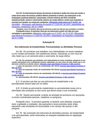 Art. 67. O adicional por tempo de serviço é devido à razão de cinco por cento a
cada cinco anos de serviço público efetivo prestado à União, às autarquias e às
fundações públicas federais, observado o limite máximo de 35% incidente
exclusivamente sobre o vencimento básico do cargo efetivo, ainda que investido o
servidor em função ou cargo de confiança. (Redação dada pela Lei nº 9.527, de
10.12.97) (Revogado pela Medida Provisória nº 2.225-45, de 2001, respeitadas as
situações constituídas até 8.3.1999)
Parágrafo único. O servidor fará jus ao adicional a partir do mês em que completar o anuênio.
Parágrafo único. O servidor fará jus ao adicional a partir do mês em que
completar o qüinqüênio. (Redação dada pela Lei nº 9.527, de 10.12.97) (Revogado
pela Medida Provisória nº 2.225-45, de 2001, respeitadas as situações constituídas
até 8.3.1999)
Subseção IV
Dos Adicionais de Insalubridade, Periculosidade ou Atividades Penosas
Art. 68. Os servidores que trabalhem com habitualidade em locais insalubres
ou em contato permanente com substâncias tóxicas, radioativas ou com risco de
vida, fazem jus a um adicional sobre o vencimento do cargo efetivo.
Art. 68. Os servidores que trabalhem com habitualidade em locais insalubres, perigosos ou em
contato permanente com substâncias tóxicas, radioativas, ou com risco de vida, fazem jus a um
adicional, conforme os valores abaixo: (Redação dada pela Medida Provisória nº 568, de 2012)
I - grau de exposição mínimo de insalubridade: R$ 100,00; (Incluído pela Medida Provisória nº
568, de 2012)
II - grau de exposição médio de insalubridade: R$ 180,00; (Incluído pela Medida Provisória nº
568, de 2012)
III - grau de exposição máximo de insalubridade: R$ 260,00; e (Incluído pela Medida Provisória
nº 568, de 2012)
IV - periculosidade: R$ 180,00. (Incluído pela Medida Provisória nº 568, de 2012)
§ 1o O servidor que fizer jus aos adicionais de insalubridade e de
periculosidade deverá optar por um deles.
§ 2o O direito ao adicional de insalubridade ou periculosidade cessa com a
eliminação das condições ou dos riscos que deram causa a sua concessão.
Art. 69. Haverá permanente controle da atividade de servidores em operações
ou locais considerados penosos, insalubres ou perigosos.
Parágrafo único. A servidora gestante ou lactante será afastada, enquanto
durar a gestação e a lactação, das operações e locais previstos neste artigo,
exercendo suas atividades em local salubre e em serviço não penoso e não
perigoso.
Art. 70. Na concessão dos adicionais de atividades penosas, de insalubridade
e de periculosidade, serão observadas as situações estabelecidas em legislação
específica.
 