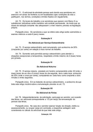 Art. 71. O adicional de atividade penosa será devido aos servidores em
exercício em zonas de fronteira ou em localidades cujas condições de vida o
justifiquem, nos termos, condições e limites fixados em regulamento.
Art. 72. Os locais de trabalho e os servidores que operam com Raios X ou
substâncias radioativas serão mantidos sob controle permanente, de modo que as
doses de radiação ionizante não ultrapassem o nível máximo previsto na legislação
própria.
Parágrafo único. Os servidores a que se refere este artigo serão submetidos a
exames médicos a cada 6 (seis) meses.
Subseção V
Do Adicional por Serviço Extraordinário
Art. 73. O serviço extraordinário será remunerado com acréscimo de 50%
(cinqüenta por cento) em relação à hora normal de trabalho.
Art. 74. Somente será permitido serviço extraordinário para atender a
situações excepcionais e temporárias, respeitado o limite máximo de 2 (duas) horas
por jornada.
Subseção VI
Do Adicional Noturno
Art. 75. O serviço noturno, prestado em horário compreendido entre 22 (vinte e
duas) horas de um dia e 5 (cinco) horas do dia seguinte, terá o valor-hora acrescido
de 25% (vinte e cinco por cento), computando-se cada hora como cinqüenta e dois
minutos e trinta segundos.
Parágrafo único. Em se tratando de serviço extraordinário, o acréscimo de que
trata este artigo incidirá sobre a remuneração prevista no art. 73.
Subseção VII
Do Adicional de Férias
Art. 76. Independentemente de solicitação, será pago ao servidor, por ocasião
das férias, um adicional correspondente a 1/3 (um terço) da remuneração do
período das férias.
Parágrafo único. No caso de o servidor exercer função de direção, chefia ou
assessoramento, ou ocupar cargo em comissão, a respectiva vantagem será
considerada no cálculo do adicional de que trata este artigo.
Subseção VIII
 