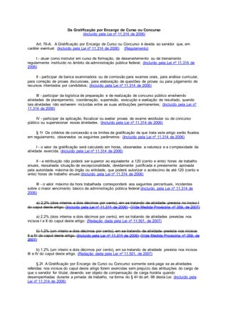 Da Gratificação por Encargo de Curso ou Concurso
(Incluído pela Lei nº 11.314 de 2006)
Art. 76-A. A Gratificação por Encargo de Curso ou Concurso é devida ao servidor que, em
caráter eventual: (Incluído pela Lei nº 11.314 de 2006) (Regulamento)
I - atuar como instrutor em curso de formação, de desenvolvimento ou de treinamento
regularmente instituído no âmbito da administração pública federal; (Incluído pela Lei nº 11.314 de
2006)
II - participar de banca examinadora ou de comissão para exames orais, para análise curricular,
para correção de provas discursivas, para elaboração de questões de provas ou para julgamento de
recursos intentados por candidatos; (Incluído pela Lei nº 11.314 de 2006)
III - participar da logística de preparação e de realização de concurso público envolvendo
atividades de planejamento, coordenação, supervisão, execução e avaliação de resultado, quando
tais atividades não estiverem incluídas entre as suas atribuições permanentes; (Incluído pela Lei nº
11.314 de 2006)
IV - participar da aplicação, fiscalizar ou avaliar provas de exame vestibular ou de concurso
público ou supervisionar essas atividades. (Incluído pela Lei nº 11.314 de 2006)
§ 1o Os critérios de concessão e os limites da gratificação de que trata este artigo serão fixados
em regulamento, observados os seguintes parâmetros: (Incluído pela Lei nº 11.314 de 2006)
I - o valor da gratificação será calculado em horas, observadas a natureza e a complexidade da
atividade exercida; (Incluído pela Lei nº 11.314 de 2006)
II - a retribuição não poderá ser superior ao equivalente a 120 (cento e vinte) horas de trabalho
anuais, ressalvada situação de excepcionalidade, devidamente justificada e previamente aprovada
pela autoridade máxima do órgão ou entidade, que poderá autorizar o acréscimo de até 120 (cento e
vinte) horas de trabalho anuais;(Incluído pela Lei nº 11.314 de 2006)
III - o valor máximo da hora trabalhada corresponderá aos seguintes percentuais, incidentes
sobre o maior vencimento básico da administração pública federal:(Incluído pela Lei nº 11.314 de
2006)
a) 2,2% (dois inteiros e dois décimos por cento), em se tratando de atividade prevista no inciso I
do caput deste artigo; (Incluído pela Lei nº 11.314 de 2006) (Vide Medida Provisória nº 359, de 2007)
a) 2,2% (dois inteiros e dois décimos por cento), em se tratando de atividades previstas nos
incisos I e II do caput deste artigo; (Redação dada pela Lei nº 11.501, de 2007)
b) 1,2% (um inteiro e dois décimos por cento), em se tratando de atividade prevista nos incisos
II a IV do caput deste artigo. (Incluído pela Lei nº 11.314 de 2006) (Vide Medida Provisória nº 359, de
2007)
b) 1,2% (um inteiro e dois décimos por cento), em se tratando de atividade prevista nos incisos
III e IV do caput deste artigo. (Redação dada pela Lei nº 11.501, de 2007)
§ 2o A Gratificação por Encargo de Curso ou Concurso somente será paga se as atividades
referidas nos incisos do caput deste artigo forem exercidas sem prejuízo das atribuições do cargo de
que o servidor for titular, devendo ser objeto de compensação de carga horária quando
desempenhadas durante a jornada de trabalho, na forma do § 4o do art. 98 desta Lei. (Incluído pela
Lei nº 11.314 de 2006)
 