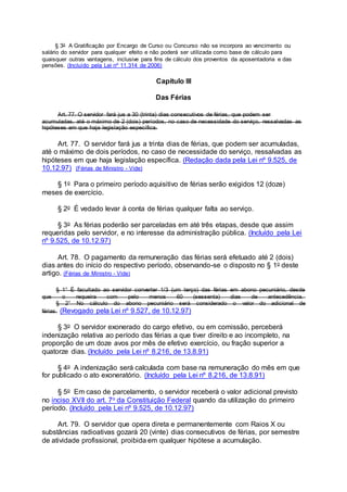 § 3o A Gratificação por Encargo de Curso ou Concurso não se incorpora ao vencimento ou
salário do servidor para qualquer efeito e não poderá ser utilizada como base de cálculo para
quaisquer outras vantagens, inclusive para fins de cálculo dos proventos da aposentadoria e das
pensões. (Incluído pela Lei nº 11.314 de 2006)
Capítulo III
Das Férias
Art. 77. O servidor fará jus a 30 (trinta) dias consecutivos de férias, que podem ser
acumuladas, até o máximo de 2 (dois) períodos, no caso de necessidade do serviço, ressalvadas as
hipóteses em que haja legislação específica.
Art. 77. O servidor fará jus a trinta dias de férias, que podem ser acumuladas,
até o máximo de dois períodos, no caso de necessidade do serviço, ressalvadas as
hipóteses em que haja legislação específica. (Redação dada pela Lei nº 9.525, de
10.12.97) (Férias de Ministro - Vide)
§ 1o Para o primeiro período aquisitivo de férias serão exigidos 12 (doze)
meses de exercício.
§ 2o É vedado levar à conta de férias qualquer falta ao serviço.
§ 3o As férias poderão ser parceladas em até três etapas, desde que assim
requeridas pelo servidor, e no interesse da administração pública. (Incluído pela Lei
nº 9.525, de 10.12.97)
Art. 78. O pagamento da remuneração das férias será efetuado até 2 (dois)
dias antes do início do respectivo período, observando-se o disposto no § 1o deste
artigo. (Férias de Ministro - Vide)
§ 1° É facultado ao servidor converter 1/3 (um terço) das férias em abono pecuniário, desde
que o requeira com pelo menos 60 (sessenta) dias de antecedência.
§ 2° No cálculo do abono pecuniário será considerado o valor do adicional de
férias. (Revogado pela Lei nº 9.527, de 10.12.97)
§ 3o O servidor exonerado do cargo efetivo, ou em comissão, perceberá
indenização relativa ao período das férias a que tiver direito e ao incompleto, na
proporção de um doze avos por mês de efetivo exercício, ou fração superior a
quatorze dias. (Incluído pela Lei nº 8.216, de 13.8.91)
§ 4o A indenização será calculada com base na remuneração do mês em que
for publicado o ato exoneratório. (Incluído pela Lei nº 8.216, de 13.8.91)
§ 5o Em caso de parcelamento, o servidor receberá o valor adicional previsto
no inciso XVII do art. 7o da Constituição Federal quando da utilização do primeiro
período. (Incluído pela Lei nº 9.525, de 10.12.97)
Art. 79. O servidor que opera direta e permanentemente com Raios X ou
substâncias radioativas gozará 20 (vinte) dias consecutivos de férias, por semestre
de atividade profissional, proibida em qualquer hipótese a acumulação.
 