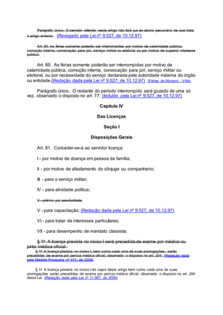 Parágrafo único. O servidor referido neste artigo não fará jus ao abono pecuniário de que trata
o artigo anterior. (Revogado pela Lei nº 9.527, de 10.12.97)
Art. 80. As férias somente poderão ser interrompidas por motivo de calamidade pública,
comoção interna, convocação para júri, serviço militar ou eleitoral ou por motivo de superior interesse
público.
Art. 80. As férias somente poderão ser interrompidas por motivo de
calamidade pública, comoção interna, convocação para júri, serviço militar ou
eleitoral, ou por necessidade do serviço declarada pela autoridade máxima do órgão
ou entidade.(Redação dada pela Lei nº 9.527, de 10.12.97) (Férias de Ministro - Vide)
Parágrafo único. O restante do período interrompido será gozado de uma só
vez, observado o disposto no art. 77. (Incluído pela Lei nº 9.527, de 10.12.97)
Capítulo IV
Das Licenças
Seção I
Disposições Gerais
Art. 81. Conceder-se-á ao servidor licença:
I - por motivo de doença em pessoa da família;
II - por motivo de afastamento do cônjuge ou companheiro;
III - para o serviço militar;
IV - para atividade política;
V - prêmio por assiduidade;
V - para capacitação; (Redação dada pela Lei nº 9.527, de 10.12.97)
VI - para tratar de interesses particulares;
VII - para desempenho de mandato classista.
§ 1o A licença prevista no inciso I será precedida de exame por médico ou
junta médica oficial.
§ 1o A licença prevista no inciso I, bem como cada uma de suas prorrogações, serão
precedidas de exame por perícia médica oficial, observado o disposto no art. 204. (Redação dada
pela Medida Provisória nº 441, de 2008)
§ 1o A licença prevista no inciso I do caput deste artigo bem como cada uma de suas
prorrogações serão precedidas de exame por perícia médica oficial, observado o disposto no art. 204
desta Lei. (Redação dada pela Lei nº 11.907, de 2009)
 