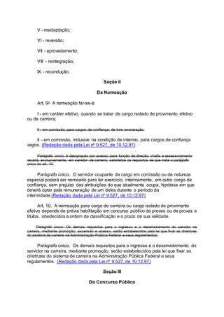 V - readaptação;
VI - reversão;
VII - aproveitamento;
VIII - reintegração;
IX - recondução.
Seção II
Da Nomeação
Art. 9o A nomeação far-se-á:
I - em caráter efetivo, quando se tratar de cargo isolado de provimento efetivo
ou de carreira;
II - em comissão, para cargos de confiança, de livre exoneração.
II - em comissão, inclusive na condição de interino, para cargos de confiança
vagos. (Redação dada pela Lei nº 9.527, de 10.12.97)
Parágrafo único. A designação por acesso, para função de direção, chefia e assessoramento
recairá, exclusivamente, em servidor de carreira, satisfeitos os requisitos de que trata o parágrafo
único do art. 10.
Parágrafo único. O servidor ocupante de cargo em comissão ou de natureza
especial poderá ser nomeado para ter exercício, interinamente, em outro cargo de
confiança, sem prejuízo das atribuições do que atualmente ocupa, hipótese em que
deverá optar pela remuneração de um deles durante o período da
interinidade.(Redação dada pela Lei nº 9.527, de 10.12.97)
Art. 10. A nomeação para cargo de carreira ou cargo isolado de provimento
efetivo depende de prévia habilitação em concurso público de provas ou de provas e
títulos, obedecidos a ordem de classificação e o prazo de sua validade.
Parágrafo único. Os demais requisitos para o ingresso e o desenvolvimento do servidor na
carreira, mediante promoção, ascensão e acesso, serão estabelecidos pela lei que fixar as diretrizes
do sistema de carreira na Administração Pública Federal e seus regulamentos.
Parágrafo único. Os demais requisitos para o ingresso e o desenvolvimento do
servidor na carreira, mediante promoção, serão estabelecidos pela lei que fixar as
diretrizes do sistema de carreira na Administração Pública Federal e seus
regulamentos. (Redação dada pela Lei nº 9.527, de 10.12.97)
Seção III
Do Concurso Público
 