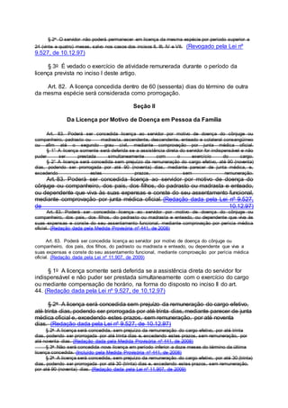 § 2o O servidor não poderá permanecer em licença da mesma espécie por período superior a
24 (vinte e quatro) meses, salvo nos casos dos incisos II, III, IV e VII. (Revogado pela Lei nº
9.527, de 10.12.97)
§ 3o É vedado o exercício de atividade remunerada durante o período da
licença prevista no inciso I deste artigo.
Art. 82. A licença concedida dentro de 60 (sessenta) dias do término de outra
da mesma espécie será considerada como prorrogação.
Seção II
Da Licença por Motivo de Doença em Pessoa da Família
Art. 83. Poderá ser concedida licença ao servidor por motivo de doença do cônjuge ou
companheiro, padrasto ou madrasta, ascendente, descendente, enteado e colateral consangüíneo
ou afim até o segundo grau civil, mediante comprovação por junta médica oficial.
§ 1° A licença somente será deferida se a assistência direta do servidor for indispensável e não
puder ser prestada simultaneamente com o exercício do cargo.
§ 2° A licença será concedida sem prejuízo da remuneração do cargo efetivo, até 90 (noventa)
dias, podendo ser prorrogada por até 90 (noventa) dias, mediante parecer de junta médica, e,
excedendo estes prazos, sem remuneração.
Art. 83. Poderá ser concedida licença ao servidor por motivo de doença do
cônjuge ou companheiro, dos pais, dos filhos, do padrasto ou madrasta e enteado,
ou dependente que viva às suas expensas e conste do seu assentamento funcional,
mediante comprovação por junta médica oficial. (Redação dada pela Lei nº 9.527,
de 10.12.97)
Art. 83. Poderá ser concedida licença ao servidor por motivo de doença do cônjuge ou
companheiro, dos pais, dos filhos, do padrasto ou madrasta e enteado, ou dependente que viva às
suas expensas e conste do seu assentamento funcional, mediante comprovação por perícia médica
oficial. (Redação dada pela Medida Provisória nº 441, de 2008)
Art. 83. Poderá ser concedida licença ao servidor por motivo de doença do cônjuge ou
companheiro, dos pais, dos filhos, do padrasto ou madrasta e enteado, ou dependente que viva a
suas expensas e conste do seu assentamento funcional, mediante comprovação por perícia médica
oficial. (Redação dada pela Lei nº 11.907, de 2009)
§ 1o A licença somente será deferida se a assistência direta do servidor for
indispensável e não puder ser prestada simultaneamente com o exercício do cargo
ou mediante compensação de horário, na forma do disposto no inciso II do art.
44. (Redação dada pela Lei nº 9.527, de 10.12.97)
§ 2o A licença será concedida sem prejuízo da remuneração do cargo efetivo,
até trinta dias, podendo ser prorrogada por até trinta dias, mediante parecer de junta
médica oficial e, excedendo estes prazos, sem remuneração, por até noventa
dias. (Redação dada pela Lei nº 9.527, de 10.12.97)
§ 2o A licença será concedida, sem prejuízo da remuneração do cargo efetivo, por até trinta
dias, podendo ser prorrogada por até trinta dias e, excedendo estes prazos, sem remuneração, por
até noventa dias. (Redação dada pela Medida Provisória nº 441, de 2008)
§ 3o Não será concedida nova licença em período inferior a doze meses do término da última
licença concedida. (Incluído pela Medida Provisória nº 441, de 2008)
§ 2o A licença será concedida, sem prejuízo da remuneração do cargo efetivo, por até 30 (trinta)
dias, podendo ser prorrogada por até 30 (trinta) dias e, excedendo estes prazos, sem remuneração,
por até 90 (noventa) dias. (Redação dada pela Lei nº 11.907, de 2009)
 
