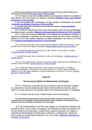 § 3o Não será concedida nova licença em período inferior a 12 (doze) meses do término da
última licença concedida. (Incluído pela Lei nº 11.907, de 2009)
§ 2º A licença de que trata o caput, incluídas as prorrogações, poderá ser concedida a
cada período de doze meses nas seguintes condições: (Redação dada pela Medida
Provisória nº 479, de 2009)
I - por até sessenta dias, consecutivos ou não, mantida a remuneração do servidor;
e (Incluído pela Medida Provisória nº 479, de 2009)
II - por até noventa dias, consecutivos ou não, sem remuneração. (Incluído pela Medida
Provisória nº 479, de 2009)
§ 3o O início do interstício de doze meses será contado a partir da data do deferimento
da primeira licença concedida. (Redação dada pela Medida Provisória nº 479, de 2009)
§ 4o A soma das licenças remuneradas e das licenças não remuneradas, incluídas as
respectivas prorrogações, concedidas em um mesmo período de doze meses, observado o
disposto no § 3o, não poderá ultrapassar os limites estabelecidos nos incisos I e II do
§ 2o. (Incluído pela Medida Provisória nº 479, de 2009)
§ 2o A licença de que trata o caput, incluídas as prorrogações, poderá ser concedida a cada
período de doze meses nas seguintes condições: (Redação dada pela Lei nº 12.269, de 2010)
I - por até 60 (sessenta) dias, consecutivos ou não, mantida a remuneração do servidor;
e (Incluído pela Lei nº 12.269, de 2010)
II - por até 90 (noventa) dias, consecutivos ou não, sem remuneração. (Incluído pela Lei nº
12.269, de 2010)
§ 3o O início do interstício de 12 (doze) meses será contado a partir da data do deferimento da
primeira licença concedida. (Incluído pela Lei nº 12.269, de 2010)
§ 4o A soma das licenças remuneradas e das licenças não remuneradas, incluídas as
respectivas prorrogações, concedidas em um mesmo período de 12 (doze) meses, observado o
disposto no § 3o, não poderá ultrapassar os limites estabelecidos nos incisos I e II do § 2o. (Incluído
pela Lei nº 12.269, de 2010)
Seção III
Da Licença por Motivo de Afastamento do Cônjuge
Art. 84. Poderá ser concedida licença ao servidor para acompanhar cônjuge
ou companheiro que foi deslocado para outro ponto do território nacional, para o
exterior ou para o exercício de mandato eletivo dos Poderes Executivo e Legislativo.
§ 1o A licença será por prazo indeterminado e sem remuneração.
§ 2° Na hipótese do deslocamento de que trata este artigo, o servidor poderá ser lotado,
provisoriamente, em repartição da Administração Federal direta, autárquica ou fundacional, desde
que para o exercício de atividade compatível com o seu cargo.
§ 2o No deslocamento de servidor cujo cônjuge ou companheiro também seja
servidor público, civil ou militar, de qualquer dos Poderes da União, dos Estados, do
Distrito Federal e dos Municípios, poderá haver exercício provisório em órgão ou
entidade da Administração Federal direta, autárquica ou fundacional, desde que
para o exercício de atividade compatível com o seu cargo. (Redação dada pela Lei
nº 9.527, de 10.12.97)
 
