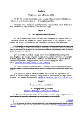 Seção IV
Da Licença para o Serviço Militar
Art. 85. Ao servidor convocado para o serviço militar será concedida licença,
na forma e condições previstas na legislação específica.
Parágrafo único. Concluído o serviço militar, o servidor terá até 30 (trinta) dias
sem remuneração para reassumir o exercício do cargo.
Seção V
Da Licença para Atividade Política
Art. 86. O servidor terá direito a licença, sem remuneração, durante o período
que mediar entre a sua escolha em convenção partidária, como candidato a cargo
eletivo, e a véspera do registro de sua candidatura perante a Justiça Eleitoral.
§ 1° O servidor candidato a cargo eletivo na localidade onde desempenha suas funções e que
exerça cargo de direção, chefia, assessoramento, arrecadação ou fiscalização, dele será afastado, a
partir do dia imediato ao do registro de sua candidatura perante a Justiça Eleitoral, até o 15° (décimo
quinto) dia seguinte ao do pleito.
§ 1o O servidor candidato a cargo eletivo na localidade onde desempenha
suas funções e que exerça cargo de direção, chefia, assessoramento, arrecadação
ou fiscalização, dele será afastado, a partir do dia imediato ao do registro de sua
candidatura perante a Justiça Eleitoral, até o décimo dia seguinte ao do
pleito. (Redação dada pela Lei nº 9.527, de 10.12.97)
§ 2° A partir do registro da candidatura e até o 15° (décimo quinto) dia seguinte ao da eleição,
o servidor fará jus à licença como se em efetivo exercício estivesse, com a remuneração de que trata
o art. 41.
§ 2o A partir do registro da candidatura e até o décimo dia seguinte ao da
eleição, o servidor fará jus à licença, assegurados os vencimentos do cargo efetivo,
somente pelo período de três meses. (Redação dada pela Lei nº 9.527, de 10.12.97)
Seção VI
Da Licença-Prêmio por Assiduidade
Da Licença para Capacitação
(Redação dada pela Lei nº 9.527, de 10.12.97)
Art. 87. Após cada qüinqüênio ininterrupto de exercício, o servidor fará jus a 3 (três) meses de
licença, a título de prêmio por assiduidade, com a remuneração do cargo efetivo.
§ 1° (Vetado).
§ 2° (Vetado).
§ 2° Os períodos de licença-prêmio já adquiridos e não gozados pelo servidor que vier a falecer
serão convertidos em pecúnia, em favor de seus beneficiários da pensão. (Mantido pelo Congresso
Nacional)
 
