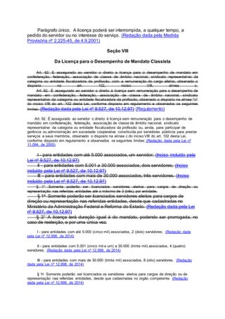 Parágrafo único. A licença poderá ser interrompida, a qualquer tempo, a
pedido do servidor ou no interesse do serviço. (Redação dada pela Medida
Provisória nº 2.225-45, de 4.9.2001)
Seção VIII
Da Licença para o Desempenho de Mandato Classista
Art. 92. E assegurado ao servidor o direito a licença para o desempenho de mandato em
confederação, federação, associação de classe de âmbito nacional, sindicato representativo da
categoria ou entidade fiscalizadora da profissão, com a remuneração do cargo efetivo, observado o
disposto no art. 102, inciso VIII, alínea c.
Art. 92. É assegurado ao servidor o direito à licença sem remuneração para o desempenho de
mandato em confederação, federação, associação de classe de âmbito nacional, sindicato
representativo da categoria ou entidade fiscalizadora da profissão, observado o disposto na alínea "c"
do inciso VIII do art. 102 desta Lei, conforme disposto em regulamento e observados os seguintes
limites: (Redação dada pela Lei nº 9.527, de 10.12.97) (Regulamento)
Art. 92. É assegurado ao servidor o direito à licença sem remuneração para o desempenho de
mandato em confederação, federação, associação de classe de âmbito nacional, sindicato
representativo da categoria ou entidade fiscalizadora da profissão ou, ainda, para participar de
gerência ou administração em sociedade cooperativa constituída por servidores públicos para prestar
serviços a seus membros, observado o disposto na alínea c do inciso VIII do art. 102 desta Lei,
conforme disposto em regulamento e observados os seguintes limites: (Redação dada pela Lei nº
11.094, de 2005)
I - para entidades com até 5.000 associados, um servidor; (Inciso incluído pela
Lei nº 9.527, de 10.12.97)
II - para entidades com 5.001 a 30.000 associados, dois servidores; (Inciso
incluído pela Lei nº 9.527, de 10.12.97)
III - para entidades com mais de 30.000 associados, três servidores. (Inciso
incluído pela Lei nº 9.527, de 10.12.97)
§ 1° Somente poderão ser licenciados servidores eleitos para cargos de direção ou
representação nas referidas entidades até o máximo de 3 (três), por entidade.
§ 1o Somente poderão ser licenciados servidores eleitos para cargos de
direção ou representação nas referidas entidades, desde que cadastradas no
Ministério da Administração Federal e Reforma do Estado. (Redação dada pela Lei
nº 9.527, de 10.12.97)
§ 2° A licença terá duração igual à do mandato, podendo ser prorrogada, no
caso de reeleição, e por uma única vez.
I - para entidades com até 5.000 (cinco mil) associados, 2 (dois) servidores; (Redação dada
pela Lei nº 12.998, de 2014)
II - para entidades com 5.001 (cinco mil e um) a 30.000 (trinta mil) associados, 4 (quatro)
servidores; (Redação dada pela Lei nº 12.998, de 2014)
III - para entidades com mais de 30.000 (trinta mil) associados, 8 (oito) servidores. (Redação
dada pela Lei nº 12.998, de 2014)
§ 1o Somente poderão ser licenciados os servidores eleitos para cargos de direção ou de
representação nas referidas entidades, desde que cadastradas no órgão competente. (Redação
dada pela Lei nº 12.998, de 2014)
 