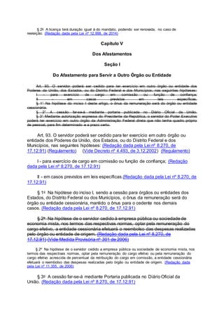 § 2o A licença terá duração igual à do mandato, podendo ser renovada, no caso de
reeleição. (Redação dada pela Lei nº 12.998, de 2014)
Capítulo V
Dos Afastamentos
Seção I
Do Afastamento para Servir a Outro Órgão ou Entidade
Art. 93. O servidor poderá ser cedido para ter exercício em outro órgão ou entidade dos
Poderes da União, dos Estados, ou do Distrito Federal e dos Municípios, nas seguintes hipóteses:
I - para exercício de cargo em comissão ou função de confiança;
II - em casos previstos em leis específicas.
§ 1° Na hipótese do inciso I deste artigo, o ônus da remuneração será do órgão ou entidade
cessionária.
§ 2° A cessão far-se-á mediante portaria publicada no Diário Oficial da União.
§ 3° Mediante autorização expressa do Presidente da República, o servidor do Poder Executivo
poderá ter exercício em outro órgão da Administração Federal direta que não tenha quadro próprio
de pessoal, para fim determinado e a prazo certo.
Art. 93. O servidor poderá ser cedido para ter exercício em outro órgão ou
entidade dos Poderes da União, dos Estados, ou do Distrito Federal e dos
Municípios, nas seguintes hipóteses: (Redação dada pela Lei nº 8.270, de
17.12.91) (Regulamento) (Vide Decreto nº 4.493, de 3.12.2002) (Regulamento)
I - para exercício de cargo em comissão ou função de confiança; (Redação
dada pela Lei nº 8.270, de 17.12.91)
II - em casos previstos em leis específicas.(Redação dada pela Lei nº 8.270, de
17.12.91)
§ 1o Na hipótese do inciso I, sendo a cessão para órgãos ou entidades dos
Estados, do Distrito Federal ou dos Municípios, o ônus da remuneração será do
órgão ou entidade cessionária, mantido o ônus para o cedente nos demais
casos. (Redação dada pela Lei nº 8.270, de 17.12.91)
§ 2o Na hipótese de o servidor cedido à empresa pública ou sociedade de
economia mista, nos termos das respectivas normas, optar pela remuneração do
cargo efetivo, a entidade cessionária efetuará o reembolso das despesas realizadas
pelo órgão ou entidade de origem. (Redação dada pela Lei nº 8.270, de
17.12.91) (Vide Medida Provisória nº 301 de 2006)
§ 2º Na hipótese de o servidor cedido a empresa pública ou sociedade de economia mista, nos
termos das respectivas normas, optar pela remuneração do cargo efetivo ou pela remuneração do
cargo efetivo acrescida de percentual da retribuição do cargo em comissão, a entidade cessionária
efetuará o reembolso das despesas realizadas pelo órgão ou entidade de origem. (Redação dada
pela Lei nº 11.355, de 2006)
§ 3o A cessão far-se-á mediante Portaria publicada no Diário Oficial da
União. (Redação dada pela Lei nº 8.270, de 17.12.91)
 