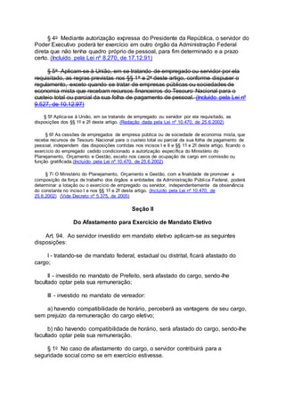 § 4o Mediante autorização expressa do Presidente da República, o servidor do
Poder Executivo poderá ter exercício em outro órgão da Administração Federal
direta que não tenha quadro próprio de pessoal, para fim determinado e a prazo
certo. (Incluído pela Lei nº 8.270, de 17.12.91)
§ 5o Aplicam-se à União, em se tratando de empregado ou servidor por ela
requisitado, as regras previstas nos §§ 1o e 2o deste artigo, conforme dispuser o
regulamento, exceto quando se tratar de empresas públicas ou sociedades de
economia mista que recebam recursos financeiros do Tesouro Nacional para o
custeio total ou parcial da sua folha de pagamento de pessoal. (Incluído pela Lei nº
9.527, de 10.12.97)
§ 5º Aplica-se à União, em se tratando de empregado ou servidor por ela requisitado, as
disposições dos §§ 1º e 2º deste artigo. (Redação dada pela Lei nº 10.470, de 25.6.2002)
§ 6º As cessões de empregados de empresa pública ou de sociedade de economia mista, que
receba recursos de Tesouro Nacional para o custeio total ou parcial da sua folha de pagamento de
pessoal, independem das disposições contidas nos incisos I e II e §§ 1º e 2º deste artigo, ficando o
exercício do empregado cedido condicionado a autorização específica do Ministério do
Planejamento, Orçamento e Gestão, exceto nos casos de ocupação de cargo em comissão ou
função gratificada.(Incluído pela Lei nº 10.470, de 25.6.2002)
§ 7° O Ministério do Planejamento, Orçamento e Gestão, com a finalidade de promover a
composição da força de trabalho dos órgãos e entidades da Administração Pública Federal, poderá
determinar a lotação ou o exercício de empregado ou servidor, independentemente da observância
do constante no inciso I e nos §§ 1º e 2º deste artigo. (Incluído pela Lei nº 10.470, de
25.6.2002) (Vide Decreto nº 5.375, de 2005)
Seção II
Do Afastamento para Exercício de Mandato Eletivo
Art. 94. Ao servidor investido em mandato eletivo aplicam-se as seguintes
disposições:
I - tratando-se de mandato federal, estadual ou distrital, ficará afastado do
cargo;
II - investido no mandato de Prefeito, será afastado do cargo, sendo-lhe
facultado optar pela sua remuneração;
III - investido no mandato de vereador:
a) havendo compatibilidade de horário, perceberá as vantagens de seu cargo,
sem prejuízo da remuneração do cargo eletivo;
b) não havendo compatibilidade de horário, será afastado do cargo, sendo-lhe
facultado optar pela sua remuneração.
§ 1o No caso de afastamento do cargo, o servidor contribuirá para a
seguridade social como se em exercício estivesse.
 