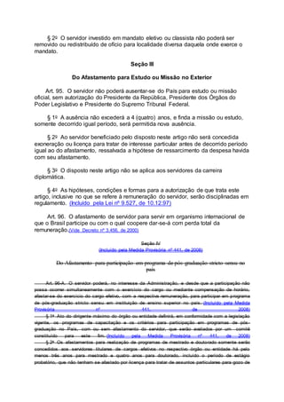 § 2o O servidor investido em mandato eletivo ou classista não poderá ser
removido ou redistribuído de ofício para localidade diversa daquela onde exerce o
mandato.
Seção III
Do Afastamento para Estudo ou Missão no Exterior
Art. 95. O servidor não poderá ausentar-se do País para estudo ou missão
oficial, sem autorização do Presidente da República, Presidente dos Órgãos do
Poder Legislativo e Presidente do Supremo Tribunal Federal.
§ 1o A ausência não excederá a 4 (quatro) anos, e finda a missão ou estudo,
somente decorrido igual período, será permitida nova ausência.
§ 2o Ao servidor beneficiado pelo disposto neste artigo não será concedida
exoneração ou licença para tratar de interesse particular antes de decorrido período
igual ao do afastamento, ressalvada a hipótese de ressarcimento da despesa havida
com seu afastamento.
§ 3o O disposto neste artigo não se aplica aos servidores da carreira
diplomática.
§ 4o As hipóteses, condições e formas para a autorização de que trata este
artigo, inclusive no que se refere à remuneração do servidor, serão disciplinadas em
regulamento. (Incluído pela Lei nº 9.527, de 10.12.97)
Art. 96. O afastamento de servidor para servir em organismo internacional de
que o Brasil participe ou com o qual coopere dar-se-á com perda total da
remuneração.(Vide Decreto nº 3.456, de 2000)
Seção IV
(Incluído pela Medida Provisória nº 441, de 2008)
Do Afastamento para participação em programa de pós-graduação stricto sensu no
país
Art. 96-A. O servidor poderá, no interesse da Administração, e desde que a participação não
possa ocorrer simultaneamente com o exercício do cargo ou mediante compensação de horário,
afastar-se do exercício do cargo efetivo, com a respectiva remuneração, para participar em programa
de pós-graduação stricto sensu em instituição de ensino superior no país. (Incluído pela Medida
Provisória nº 441, de 2008)
§ 1o Ato do dirigente máximo do órgão ou entidade definirá, em conformidade com a legislação
vigente, os programas de capacitação e os critérios para participação em programas de pós -
graduação no País, com ou sem afastamento do servidor, que serão avaliados por um comitê
constituído para este fim. (Incluído pela Medida Provisória nº 441, de 2008)
§ 2o Os afastamentos para realização de programas de mestrado e doutorado somente serão
concedidos aos servidores titulares de cargos efetivos no respectivo órgão ou entidade há pelo
menos três anos para mestrado e quatro anos para doutorado, incluído o período de estágio
probatório, que não tenham se afastado por licença para tratar de assuntos particulares para gozo de
 