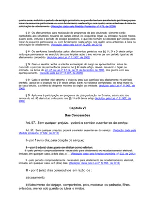 quatro anos, incluído o período de estágio probatório, e que não tenham se afastado por licença para
tratar de assuntos particulares ou com fundamento neste artigo, nos quatro anos anteriores à data da
solicitação de afastamento. (Redação dada pela Medida Provisória nº 479, de 2009)
§ 3o Os afastamentos para realização de programas de pós-doutorado somente serão
concedidos aos servidores titulares de cargos efetivo no respectivo órgão ou entidade há pelo menos
quatro anos, incluído o período de estágio probatório, e que não tenham se afastado por licença para
tratar de assuntos particulares ou com fundamento neste artigo, nos quatro anos anteriores à data da
solicitação de afastamento. (Redação dada pela Lei nº 12.269, de 2010)
§ 4o Os servidores beneficiados pelos afastamentos previstos nos §§ 1o, 2o e 3o deste artigo
terão que permanecer no exercício de suas funções após o seu retorno por um período igual ao do
afastamento concedido. (Incluído pela Lei nº 11.907, de 2009)
§ 5o Caso o servidor venha a solicitar exoneração do cargo ou aposentadoria, antes de
cumprido o período de permanência previsto no § 4o deste artigo, deverá ressarcir o órgão ou
entidade, na forma do art. 47 da Lei no 8.112, de 11 de dezembro de 1990, dos gastos com seu
aperfeiçoamento. (Incluído pela Lei nº 11.907, de 2009)
§ 6o Caso o servidor não obtenha o título ou grau que justificou seu afastamento no período
previsto, aplica-se o disposto no § 5o deste artigo, salvo na hipótese comprovada de força maior ou
de caso fortuito, a critério do dirigente máximo do órgão ou entidade. (Incluído pela Lei nº 11.907, de
2009)
§ 7o Aplica-se à participação em programa de pós-graduação no Exterior, autorizado nos
termos do art. 95 desta Lei, o disposto nos §§ 1o a 6o deste artigo.(Incluído pela Lei nº 11.907, de
2009)
Capítulo VI
Das Concessões
Art. 97. Sem qualquer prejuízo, poderá o servidor ausentar-se do serviço:
Art. 97. Sem qualquer prejuízo, poderá o servidor ausentar-se do serviço: (Redação dada pela
Medida provisória nº 632, de 2013)
I - por 1 (um) dia, para doação de sangue;
II - por 2 (dois) dias, para se alistar como eleitor;
II - pelo período comprovadamente necessário para alistamento ou recadastramento eleitoral,
limitado, em qualquer caso, a dois dias; e (Redação dada pela Medida provisória nº 632, de 2013)
II - pelo período comprovadamente necessário para alistamento ou recadastramento eleitoral,
limitado, em qualquer caso, a 2 (dois) dias; (Redação dada pela Lei nº 12.998, de 2014)
III - por 8 (oito) dias consecutivos em razão de :
a) casamento;
b) falecimento do cônjuge, companheiro, pais, madrasta ou padrasto, filhos,
enteados, menor sob guarda ou tutela e irmãos.
 