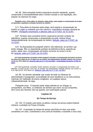 Art. 98. Será concedido horário especial ao servidor estudante, quando
comprovada a incompatibilidade entre o horário escolar e o da repartição, sem
prejuízo do exercício do cargo.
Parágrafo único. Para efeito do disposto neste artigo, será exigida a compensação de horário
na repartição, respeitada a duração semanal do trabalho.
§ 1o Para efeito do disposto neste artigo, será exigida a compensação de
horário no órgão ou entidade que tiver exercício, respeitada a duração semanal do
trabalho. (Parágrafo renumerado e alterado pela Lei nº 9.527, de 10.12.97)
§ 2o Também será concedido horário especial ao servidor portador de
deficiência, quando comprovada a necessidade por junta médica oficial,
independentemente de compensação de horário. (Incluído pela Lei nº 9.527, de
10.12.97)
§ 3o As disposições do parágrafo anterior são extensivas ao servidor que
tenha cônjuge, filho ou dependente portador de deficiência física, exigindo-se,
porém, neste caso, compensação de horário na forma do inciso II do art.
44. (Incluído pela Lei nº 9.527, de 10.12.97)
§ 4o Será igualmente concedido horário especial, vinculado à compensação de horário na forma
do inciso II do caput do art. 44 desta Lei, ao servidor que desempenhe atividade prevista nos incisos I
e II do art. 76-A desta Lei. (Incluído pela Lei nº 11.314 de 2006) (Vide Medida Provisória nº 359, de
2007)
§ 4o Será igualmente concedido horário especial, vinculado à compensação de horário a ser
efetivada no prazo de até 1 (um) ano, ao servidor que desempenhe atividade prevista nos incisos I e
II do caput do art. 76-A desta Lei. (Redação dada pela Lei nº 11.501, de 2007)
Art. 99. Ao servidor estudante que mudar de sede no interesse da
administração é assegurada, na localidade da nova residência ou na mais próxima,
matrícula em instituição de ensino congênere, em qualquer época,
independentemente de vaga.
Parágrafo único. O disposto neste artigo estende-se ao cônjuge ou
companheiro, aos filhos, ou enteados do servidor que vivam na sua companhia,
bem como aos menores sob sua guarda, com autorização judicial.
Capítulo VII
Do Tempo de Serviço
Art. 100. É contado para todos os efeitos o tempo de serviço público federal,
inclusive o prestado às Forças Armadas.
Art. 101. A apuração do tempo de serviço será feita em dias, que serão
convertidos em anos, considerado o ano como de trezentos e sessenta e cinco dias.
 