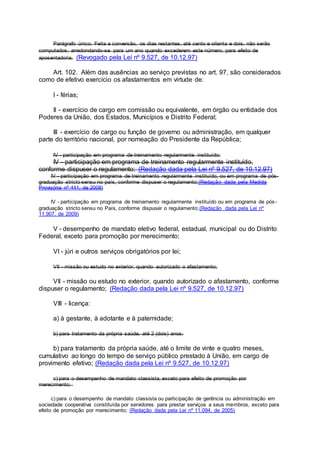 Parágrafo único. Feita a conversão, os dias restantes, até cento e oitenta e dois, não serão
computados, arredondando-se para um ano quando excederem este número, para efeito de
aposentadoria. (Revogado pela Lei nº 9.527, de 10.12.97)
Art. 102. Além das ausências ao serviço previstas no art. 97, são considerados
como de efetivo exercício os afastamentos em virtude de:
I - férias;
II - exercício de cargo em comissão ou equivalente, em órgão ou entidade dos
Poderes da União, dos Estados, Municípios e Distrito Federal;
III - exercício de cargo ou função de governo ou administração, em qualquer
parte do território nacional, por nomeação do Presidente da República;
IV - participação em programa de treinamento regularmente instituído;
IV - participação em programa de treinamento regularmente instituído,
conforme dispuser o regulamento; (Redação dada pela Lei nº 9.527, de 10.12.97)
IV - participação em programa de treinamento regularmente instituído, ou em programa de pós-
graduação stricto sensu no país, conforme dispuser o regulamento;(Redação dada pela Medida
Provisória nº 441, de 2008)
IV - participação em programa de treinamento regularmente instituído ou em programa de pós-
graduação stricto sensu no País, conforme dispuser o regulamento;(Redação dada pela Lei nº
11.907, de 2009)
V - desempenho de mandato eletivo federal, estadual, municipal ou do Distrito
Federal, exceto para promoção por merecimento;
VI - júri e outros serviços obrigatórios por lei;
VII - missão ou estudo no exterior, quando autorizado o afastamento;
VII - missão ou estudo no exterior, quando autorizado o afastamento, conforme
dispuser o regulamento; (Redação dada pela Lei nº 9.527, de 10.12.97)
VIII - licença:
a) à gestante, à adotante e à paternidade;
b) para tratamento da própria saúde, até 2 (dois) anos;
b) para tratamento da própria saúde, até o limite de vinte e quatro meses,
cumulativo ao longo do tempo de serviço público prestado à União, em cargo de
provimento efetivo; (Redação dada pela Lei nº 9.527, de 10.12.97)
c) para o desempenho de mandato classista, exceto para efeito de promoção por
merecimento;
c) para o desempenho de mandato classista ou participação de gerência ou administração em
sociedade cooperativa constituída por servidores para prestar serviços a seus membros, exceto para
efeito de promoção por merecimento; (Redação dada pela Lei nº 11.094, de 2005)
 