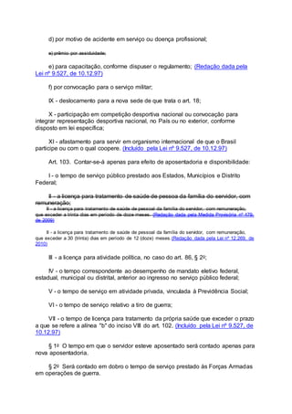 d) por motivo de acidente em serviço ou doença profissional;
e) prêmio por assiduidade;
e) para capacitação, conforme dispuser o regulamento; (Redação dada pela
Lei nº 9.527, de 10.12.97)
f) por convocação para o serviço militar;
IX - deslocamento para a nova sede de que trata o art. 18;
X - participação em competição desportiva nacional ou convocação para
integrar representação desportiva nacional, no País ou no exterior, conforme
disposto em lei específica;
XI - afastamento para servir em organismo internacional de que o Brasil
participe ou com o qual coopere. (Incluído pela Lei nº 9.527, de 10.12.97)
Art. 103. Contar-se-á apenas para efeito de aposentadoria e disponibilidade:
I - o tempo de serviço público prestado aos Estados, Municípios e Distrito
Federal;
II - a licença para tratamento de saúde de pessoa da família do servidor, com
remuneração;
II - a licença para tratamento de saúde de pessoal da família do servidor, com remuneração,
que exceder a trinta dias em período de doze meses. (Redação dada pela Medida Provisória nº 479,
de 2009)
II - a licença para tratamento de saúde de pessoal da família do servidor, com remuneração,
que exceder a 30 (trinta) dias em período de 12 (doze) meses.(Redação dada pela Lei nº 12.269, de
2010)
III - a licença para atividade política, no caso do art. 86, § 2o;
IV - o tempo correspondente ao desempenho de mandato eletivo federal,
estadual, municipal ou distrital, anterior ao ingresso no serviço público federal;
V - o tempo de serviço em atividade privada, vinculada à Previdência Social;
VI - o tempo de serviço relativo a tiro de guerra;
VII - o tempo de licença para tratamento da própria saúde que exceder o prazo
a que se refere a alínea "b" do inciso VIII do art. 102. (Incluído pela Lei nº 9.527, de
10.12.97)
§ 1o O tempo em que o servidor esteve aposentado será contado apenas para
nova aposentadoria.
§ 2o Será contado em dobro o tempo de serviço prestado às Forças Armadas
em operações de guerra.
 