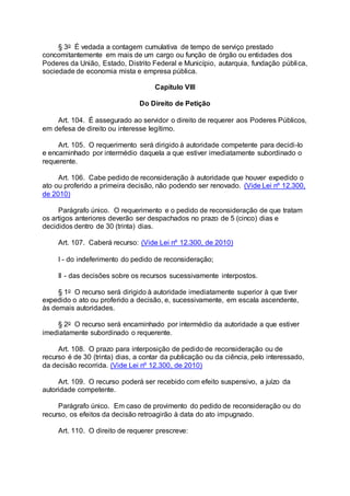 § 3o É vedada a contagem cumulativa de tempo de serviço prestado
concomitantemente em mais de um cargo ou função de órgão ou entidades dos
Poderes da União, Estado, Distrito Federal e Município, autarquia, fundação pública,
sociedade de economia mista e empresa pública.
Capítulo VIII
Do Direito de Petição
Art. 104. É assegurado ao servidor o direito de requerer aos Poderes Públicos,
em defesa de direito ou interesse legítimo.
Art. 105. O requerimento será dirigido à autoridade competente para decidi-lo
e encaminhado por intermédio daquela a que estiver imediatamente subordinado o
requerente.
Art. 106. Cabe pedido de reconsideração à autoridade que houver expedido o
ato ou proferido a primeira decisão, não podendo ser renovado. (Vide Lei nº 12.300,
de 2010)
Parágrafo único. O requerimento e o pedido de reconsideração de que tratam
os artigos anteriores deverão ser despachados no prazo de 5 (cinco) dias e
decididos dentro de 30 (trinta) dias.
Art. 107. Caberá recurso: (Vide Lei nº 12.300, de 2010)
I - do indeferimento do pedido de reconsideração;
II - das decisões sobre os recursos sucessivamente interpostos.
§ 1o O recurso será dirigido à autoridade imediatamente superior à que tiver
expedido o ato ou proferido a decisão, e, sucessivamente, em escala ascendente,
às demais autoridades.
§ 2o O recurso será encaminhado por intermédio da autoridade a que estiver
imediatamente subordinado o requerente.
Art. 108. O prazo para interposição de pedido de reconsideração ou de
recurso é de 30 (trinta) dias, a contar da publicação ou da ciência, pelo interessado,
da decisão recorrida. (Vide Lei nº 12.300, de 2010)
Art. 109. O recurso poderá ser recebido com efeito suspensivo, a juízo da
autoridade competente.
Parágrafo único. Em caso de provimento do pedido de reconsideração ou do
recurso, os efeitos da decisão retroagirão à data do ato impugnado.
Art. 110. O direito de requerer prescreve:
 