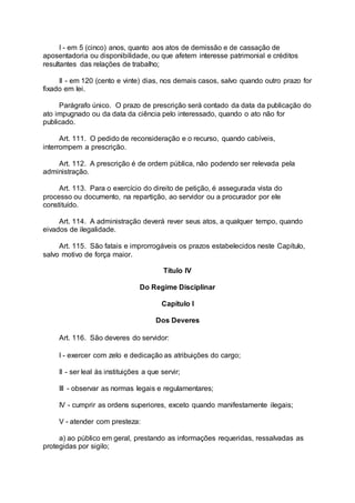 I - em 5 (cinco) anos, quanto aos atos de demissão e de cassação de
aposentadoria ou disponibilidade, ou que afetem interesse patrimonial e créditos
resultantes das relações de trabalho;
II - em 120 (cento e vinte) dias, nos demais casos, salvo quando outro prazo for
fixado em lei.
Parágrafo único. O prazo de prescrição será contado da data da publicação do
ato impugnado ou da data da ciência pelo interessado, quando o ato não for
publicado.
Art. 111. O pedido de reconsideração e o recurso, quando cabíveis,
interrompem a prescrição.
Art. 112. A prescrição é de ordem pública, não podendo ser relevada pela
administração.
Art. 113. Para o exercício do direito de petição, é assegurada vista do
processo ou documento, na repartição, ao servidor ou a procurador por ele
constituído.
Art. 114. A administração deverá rever seus atos, a qualquer tempo, quando
eivados de ilegalidade.
Art. 115. São fatais e improrrogáveis os prazos estabelecidos neste Capítulo,
salvo motivo de força maior.
Título IV
Do Regime Disciplinar
Capítulo I
Dos Deveres
Art. 116. São deveres do servidor:
I - exercer com zelo e dedicação as atribuições do cargo;
II - ser leal às instituições a que servir;
III - observar as normas legais e regulamentares;
IV - cumprir as ordens superiores, exceto quando manifestamente ilegais;
V - atender com presteza:
a) ao público em geral, prestando as informações requeridas, ressalvadas as
protegidas por sigilo;
 