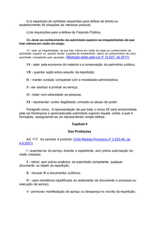 b) à expedição de certidões requeridas para defesa de direito ou
esclarecimento de situações de interesse pessoal;
c) às requisições para a defesa da Fazenda Pública.
VI - levar ao conhecimento da autoridade superior as irregularidades de que
tiver ciência em razão do cargo;
VI - levar as irregularidades de que tiver ciência em razão do cargo ao conhecimento da
autoridade superior ou, quando houver suspeita de envolvimento desta, ao conhecimento de outra
autoridade competente para apuração; (Redação dada pela Lei nº 12.527, de 2011)
VII - zelar pela economia do material e a conservação do patrimônio público;
VIII - guardar sigilo sobre assunto da repartição;
IX - manter conduta compatível com a moralidade administrativa;
X - ser assíduo e pontual ao serviço;
XI - tratar com urbanidade as pessoas;
XII - representar contra ilegalidade, omissão ou abuso de poder.
Parágrafo único. A representação de que trata o inciso XII será encaminhada
pela via hierárquica e apreciada pela autoridade superior àquela contra a qual é
formulada, assegurando-se ao representando ampla defesa.
Capítulo II
Das Proibições
Art. 117. Ao servidor é proibido: (Vide Medida Provisória nº 2.225-45, de
4.9.2001)
I - ausentar-se do serviço durante o expediente, sem prévia autorização do
chefe imediato;
II - retirar, sem prévia anuência da autoridade competente, qualquer
documento ou objeto da repartição;
III - recusar fé a documentos públicos;
IV - opor resistência injustificada ao andamento de documento e processo ou
execução de serviço;
V - promover manifestação de apreço ou desapreço no recinto da repartição;
 