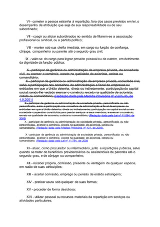 VI - cometer a pessoa estranha à repartição, fora dos casos previstos em lei, o
desempenho de atribuição que seja de sua responsabilidade ou de seu
subordinado;
VII - coagir ou aliciar subordinados no sentido de filiarem-se a associação
profissional ou sindical, ou a partido político;
VIII - manter sob sua chefia imediata, em cargo ou função de confiança,
cônjuge, companheiro ou parente até o segundo grau civil;
IX - valer-se do cargo para lograr proveito pessoal ou de outrem, em detrimento
da dignidade da função pública;
X - participar de gerência ou administração de empresa privada, de sociedade
civil, ou exercer o comércio, exceto na qualidade de acionista, cotista ou
comanditário;
X - participar de gerência ou administração de empresa privada, sociedade civil,
salvo a participação nos conselhos de administração e fiscal de empresas ou
entidades em que a União detenha, direta ou indiretamente, participação do capital
social, sendo-lhe vedado exercer o comércio, exceto na qualidade de acionista,
cotista ou comanditário; (Redação dada pela Medida Provisória nº 2.225-45, de
4.9.2001)
X - participar de gerência ou administração de sociedade privada, personificada ou não
personificada, salvo a participação nos conselhos de administração e fiscal de empresas ou
entidades em que a União detenha, direta ou indiretamente, participação no capital social ou em
sociedade cooperativa constituída para prestar serviços a seus membros, e exercer o comércio,
exceto na qualidade de acionista, cotista ou comanditário; (Redação dada pela Lei nº 11.094, de
2005)
X - participar de gerência ou administração de sociedade privada, personificada ou não
personificada, exercer o comércio, exceto na qualidade de acionista, cotista ou
comanditário; (Redação dada pela Medida Provisória nº 431, de 2008).
X - participar de gerência ou administração de sociedade privada, personificada ou não
personificada, exercer o comércio, exceto na qualidade de acionista, cotista ou
comanditário; (Redação dada pela Lei nº 11.784, de 2008
XI - atuar, como procurador ou intermediário, junto a repartições públicas, salvo
quando se tratar de benefícios previdenciários ou assistenciais de parentes até o
segundo grau, e de cônjuge ou companheiro;
XII - receber propina, comissão, presente ou vantagem de qualquer espécie,
em razão de suas atribuições;
XIII - aceitar comissão, emprego ou pensão de estado estrangeiro;
XIV - praticar usura sob qualquer de suas formas;
XV - proceder de forma desidiosa;
XVI - utilizar pessoal ou recursos materiais da repartição em serviços ou
atividades particulares;
 