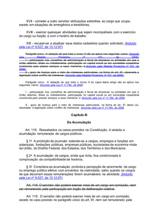 XVII - cometer a outro servidor atribuições estranhas ao cargo que ocupa,
exceto em situações de emergência e transitórias;
XVIII - exercer quaisquer atividades que sejam incompatíveis com o exercício
do cargo ou função e com o horário de trabalho;
XIX - recusar-se a atualizar seus dados cadastrais quando solicitado. (Incluído
pela Lei nº 9.527, de 10.12.97)
Parágrafo único. A vedação de que trata o inciso X não se aplica nos seguintes casos: (Incluído
pela Medida Provisória nº 431, de 2008).
I - participação nos conselhos de administração e fiscal de empresas ou entidades em que a
União detenha, direta ou indiretamente, participação no capital social ou em sociedade cooperativa
constituída para prestar serviços a seus membros; e (Incluído pela Medida Provisória nº 431, de
2008).
II - gozo de licença para o trato de interesses particulares, na forma do art. 91, observada a
legislação sobre conflito de interesses. (Incluído pela Medida Provisória nº 431, de 2008).
Parágrafo único. A vedação de que trata o inciso X do caput deste artigo não se aplica nos
seguintes casos: (Incluído pela Lei nº 11.784, de 2008
I - participação nos conselhos de administração e fiscal de empresas ou entidades em que a
União detenha, direta ou indiretamente, participação no capital social ou em sociedade cooperativa
constituída para prestar serviços a seus membros; e (Incluído pela Lei nº 11.784, de 2008
II - gozo de licença para o trato de interesses particulares, na forma do art. 91 desta Lei,
observada a legislação sobre conflito de interesses. (Incluído pela Lei nº 11.784, de 2008
Capítulo III
Da Acumulação
Art. 118. Ressalvados os casos previstos na Constituição, é vedada a
acumulação remunerada de cargos públicos.
§ 1o A proibição de acumular estende-se a cargos, empregos e funções em
autarquias, fundações públicas, empresas públicas, sociedades de economia mista
da União, do Distrito Federal, dos Estados, dos Territórios e dos Municípios.
§ 2o A acumulação de cargos, ainda que lícita, fica condicionada à
comprovação da compatibilidade de horários.
§ 3o Considera-se acumulação proibida a percepção de vencimento de cargo
ou emprego público efetivo com proventos da inatividade, salvo quando os cargos
de que decorram essas remunerações forem acumuláveis na atividade. (Incluído
pela Lei nº 9.527, de 10.12.97)
Art. 119. O servidor não poderá exercer mais de um cargo em comissão, nem
ser remunerado pela participação em órgão de deliberação coletiva.
Art. 119. O servidor não poderá exercer mais de um cargo em comissão,
exceto no caso previsto no parágrafo único do art. 9o, nem ser remunerado pela
 