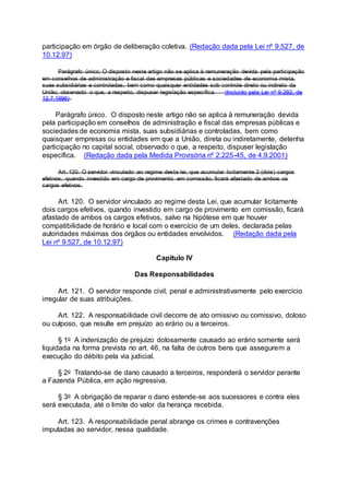 participação em órgão de deliberação coletiva. (Redação dada pela Lei nº 9.527, de
10.12.97)
Parágrafo único. O disposto neste artigo não se aplica à remuneração devida pela participação
em conselhos de administração e fiscal das empresas públicas e sociedades de economia mista,
suas subsidiárias e controladas, bem como quaisquer entidades sob controle direto ou indireto da
União, observado o que, a respeito, dispuser legislação específica. (Incluído pela Lei nº 9.292, de
12.7.1996)
Parágrafo único. O disposto neste artigo não se aplica à remuneração devida
pela participação em conselhos de administração e fiscal das empresas públicas e
sociedades de economia mista, suas subsidiárias e controladas, bem como
quaisquer empresas ou entidades em que a União, direta ou indiretamente, detenha
participação no capital social, observado o que, a respeito, dispuser legislação
específica. (Redação dada pela Medida Provisória nº 2.225-45, de 4.9.2001)
Art. 120. O servidor vinculado ao regime desta lei, que acumular licitamente 2 (dois) cargos
efetivos, quando investido em cargo de provimento em comissão, ficará afastado de ambos os
cargos efetivos.
Art. 120. O servidor vinculado ao regime desta Lei, que acumular licitamente
dois cargos efetivos, quando investido em cargo de provimento em comissão, ficará
afastado de ambos os cargos efetivos, salvo na hipótese em que houver
compatibilidade de horário e local com o exercício de um deles, declarada pelas
autoridades máximas dos órgãos ou entidades envolvidos. (Redação dada pela
Lei nº 9.527, de 10.12.97)
Capítulo IV
Das Responsabilidades
Art. 121. O servidor responde civil, penal e administrativamente pelo exercício
irregular de suas atribuições.
Art. 122. A responsabilidade civil decorre de ato omissivo ou comissivo, doloso
ou culposo, que resulte em prejuízo ao erário ou a terceiros.
§ 1o A indenização de prejuízo dolosamente causado ao erário somente será
liquidada na forma prevista no art. 46, na falta de outros bens que assegurem a
execução do débito pela via judicial.
§ 2o Tratando-se de dano causado a terceiros, responderá o servidor perante
a Fazenda Pública, em ação regressiva.
§ 3o A obrigação de reparar o dano estende-se aos sucessores e contra eles
será executada, até o limite do valor da herança recebida.
Art. 123. A responsabilidade penal abrange os crimes e contravenções
imputadas ao servidor, nessa qualidade.
 