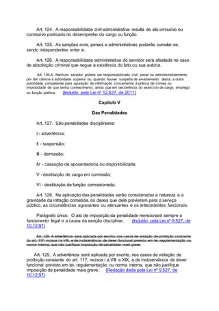 Art. 124. A responsabilidade civil-administrativa resulta de ato omissivo ou
comissivo praticado no desempenho do cargo ou função.
Art. 125. As sanções civis, penais e administrativas poderão cumular-se,
sendo independentes entre si.
Art. 126. A responsabilidade administrativa do servidor será afastada no caso
de absolvição criminal que negue a existência do fato ou sua autoria.
Art. 126-A. Nenhum servidor poderá ser responsabilizado civil, penal ou administrativamente
por dar ciência à autoridade superior ou, quando houver suspeita de envolvimento desta, a outra
autoridade competente para apuração de informação concernente à prática de crimes ou
improbidade de que tenha conhecimento, ainda que em decorrência do exercício de cargo, emprego
ou função pública. (Incluído pela Lei nº 12.527, de 2011)
Capítulo V
Das Penalidades
Art. 127. São penalidades disciplinares:
I - advertência;
II - suspensão;
III - demissão;
IV - cassação de aposentadoria ou disponibilidade;
V - destituição de cargo em comissão;
VI - destituição de função comissionada.
Art. 128. Na aplicação das penalidades serão consideradas a natureza e a
gravidade da infração cometida, os danos que dela provierem para o serviço
público, as circunstâncias agravantes ou atenuantes e os antecedentes funcionais.
Parágrafo único. O ato de imposição da penalidade mencionará sempre o
fundamento legal e a causa da sanção disciplinar. (Incluído pela Lei nº 9.527, de
10.12.97)
Art. 129. A advertência será aplicada por escrito, nos casos de violação de proibição constante
do art. 117, incisos I a VIII, e de inobservância de dever funcional previsto em lei, regulamentação ou
norma interna, que não justifique imposição de penalidade mais grave.
Art. 129. A advertência será aplicada por escrito, nos casos de violação de
proibição constante do art. 117, incisos I a VIII e XIX, e de inobservância de dever
funcional previsto em lei, regulamentação ou norma interna, que não justifique
imposição de penalidade mais grave. (Redação dada pela Lei nº 9.527, de
10.12.97)
 