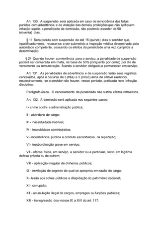 Art. 130. A suspensão será aplicada em caso de reincidência das faltas
punidas com advertência e de violação das demais proibições que não tipifiquem
infração sujeita a penalidade de demissão, não podendo exceder de 90
(noventa) dias.
§ 1o Será punido com suspensão de até 15 (quinze) dias o servidor que,
injustificadamente, recusar-se a ser submetido a inspeção médica determinada pela
autoridade competente, cessando os efeitos da penalidade uma vez cumprida a
determinação.
§ 2o Quando houver conveniência para o serviço, a penalidade de suspensão
poderá ser convertida em multa, na base de 50% (cinqüenta por cento) por dia de
vencimento ou remuneração, ficando o servidor obrigado a permanecer em serviço.
Art. 131. As penalidades de advertência e de suspensão terão seus registros
cancelados, após o decurso de 3 (três) e 5 (cinco) anos de efetivo exercício,
respectivamente, se o servidor não houver, nesse período, praticado nova infração
disciplinar.
Parágrafo único. O cancelamento da penalidade não surtirá efeitos retroativos.
Art. 132. A demissão será aplicada nos seguintes casos:
I - crime contra a administração pública;
II - abandono de cargo;
III - inassiduidade habitual;
IV - improbidade administrativa;
V - incontinência pública e conduta escandalosa, na repartição;
VI - insubordinação grave em serviço;
VII - ofensa física, em serviço, a servidor ou a particular, salvo em legítima
defesa própria ou de outrem;
VIII - aplicação irregular de dinheiros públicos;
IX - revelação de segredo do qual se apropriou em razão do cargo;
X - lesão aos cofres públicos e dilapidação do patrimônio nacional;
XI - corrupção;
XII - acumulação ilegal de cargos, empregos ou funções públicas;
XIII - transgressão dos incisos IX a XVI do art. 117.
 