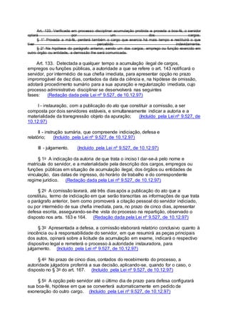 Art. 133. Verificada em processo disciplinar acumulação proibida e provada a boa-fé, o servidor
optará por um dos cargos.
§ 1° Provada a má-fé, perderá também o cargo que exercia há mais tempo e restituirá o que
tiver percebido indevidamente.
§ 2° Na hipótese do parágrafo anterior, sendo um dos cargos, emprego ou função exercido em
outro órgão ou entidade, a demissão lhe será comunicada.
Art. 133. Detectada a qualquer tempo a acumulação ilegal de cargos,
empregos ou funções públicas, a autoridade a que se refere o art. 143 notificará o
servidor, por intermédio de sua chefia imediata, para apresentar opção no prazo
improrrogável de dez dias, contados da data da ciência e, na hipótese de omissão,
adotará procedimento sumário para a sua apuração e regularização imediata, cujo
processo administrativo disciplinar se desenvolverá nas seguintes
fases: (Redação dada pela Lei nº 9.527, de 10.12.97)
I - instauração, com a publicação do ato que constituir a comissão, a ser
composta por dois servidores estáveis, e simultaneamente indicar a autoria e a
materialidade da transgressão objeto da apuração; (Incluído pela Lei nº 9.527, de
10.12.97)
II - instrução sumária, que compreende indiciação, defesa e
relatório; (Incluído pela Lei nº 9.527, de 10.12.97)
III - julgamento. (Incluído pela Lei nº 9.527, de 10.12.97)
§ 1o A indicação da autoria de que trata o inciso I dar-se-á pelo nome e
matrícula do servidor, e a materialidade pela descrição dos cargos, empregos ou
funções públicas em situação de acumulação ilegal, dos órgãos ou entidades de
vinculação, das datas de ingresso, do horário de trabalho e do correspondente
regime jurídico. (Redação dada pela Lei nº 9.527, de 10.12.97)
§ 2o A comissão lavrará, até três dias após a publicação do ato que a
constituiu, termo de indiciação em que serão transcritas as informações de que trata
o parágrafo anterior, bem como promoverá a citação pessoal do servidor indiciado,
ou por intermédio de sua chefia imediata, para, no prazo de cinco dias, apresentar
defesa escrita, assegurando-se-lhe vista do processo na repartição, observado o
disposto nos arts. 163 e 164. (Redação dada pela Lei nº 9.527, de 10.12.97)
§ 3o Apresentada a defesa, a comissão elaborará relatório conclusivo quanto à
inocência ou à responsabilidade do servidor, em que resumirá as peças principais
dos autos, opinará sobre a licitude da acumulação em exame, indicará o respectivo
dispositivo legal e remeterá o processo à autoridade instauradora, para
julgamento. (Incluído pela Lei nº 9.527, de 10.12.97)
§ 4o No prazo de cinco dias, contados do recebimento do processo, a
autoridade julgadora proferirá a sua decisão, aplicando-se, quando for o caso, o
disposto no § 3o do art. 167. (Incluído pela Lei nº 9.527, de 10.12.97)
§ 5o A opção pelo servidor até o último dia de prazo para defesa configurará
sua boa-fé, hipótese em que se converterá automaticamente em pedido de
exoneração do outro cargo. (Incluído pela Lei nº 9.527, de 10.12.97)
 