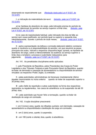 observando-se especialmente que: (Redação dada pela Lei nº 9.527, de
10.12.97)
I - a indicação da materialidade dar-se-á: (Incluído pela Lei nº 9.527, de
10.12.97)
a) na hipótese de abandono de cargo, pela indicação precisa do período de
ausência intencional do servidor ao serviço superior a trinta dias; (Incluído pela
Lei nº 9.527, de 10.12.97)
b) no caso de inassiduidade habitual, pela indicação dos dias de falta ao
serviço sem causa justificada, por período igual ou superior a sessenta dias
interpoladamente, durante o período de doze meses; (Incluído pela Lei nº 9.527,
de 10.12.97)
II - após a apresentação da defesa a comissão elaborará relatório conclusivo
quanto à inocência ou à responsabilidade do servidor, em que resumirá as peças
principais dos autos, indicará o respectivo dispositivo legal, opinará, na hipótese de
abandono de cargo, sobre a intencionalidade da ausência ao serviço superior a
trinta dias e remeterá o processo à autoridade instauradora para
julgamento. (Incluído pela Lei nº 9.527, de 10.12.97)
Art. 141. As penalidades disciplinares serão aplicadas:
I - pelo Presidente da República, pelos Presidentes das Casas do Poder
Legislativo e dos Tribunais Federais e pelo Procurador-Geral da República, quando
se tratar de demissão e cassação de aposentadoria ou disponibilidade de servidor
vinculado ao respectivo Poder, órgão, ou entidade;
II - pelas autoridades administrativas de hierarquia imediatamente inferior
àquelas mencionadas no inciso anterior quando se tratar de suspensão superior a
30 (trinta) dias;
III - pelo chefe da repartição e outras autoridades na forma dos respectivos
regimentos ou regulamentos, nos casos de advertência ou de suspensão de até 30
(trinta) dias;
IV - pela autoridade que houver feito a nomeação, quando se tratar de
destituição de cargo em comissão.
Art. 142. A ação disciplinar prescreverá:
I - em 5 (cinco) anos, quanto às infrações puníveis com demissão, cassação de
aposentadoria ou disponibilidade e destituição de cargo em comissão;
II - em 2 (dois) anos, quanto à suspensão;
III - em 180 (cento e oitenta) dias, quanto à advertência.
 