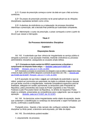 § 1o O prazo de prescrição começa a correr da data em que o fato se tornou
conhecido.
§ 2o Os prazos de prescrição previstos na lei penal aplicam-se às infrações
disciplinares capituladas também como crime.
§ 3o A abertura de sindicância ou a instauração de processo disciplinar
interrompe a prescrição, até a decisão final proferida por autoridade competente.
§ 4o Interrompido o curso da prescrição, o prazo começará a correr a partir do
dia em que cessar a interrupção.
Título V
Do Processo Administrativo Disciplinar
Capítulo I
Disposições Gerais
Art. 143. A autoridade que tiver ciência de irregularidade no serviço público é
obrigada a promover a sua apuração imediata, mediante sindicância ou processo
administrativo disciplinar, assegurada ao acusado ampla defesa.
§ 1o Compete ao órgão central do SIPEC supervisionar e fiscalizar o
cumprimento do disposto neste artigo. (Incluído pela Lei nº 9.527, de
10.12.97) (Revogado pela Lei nº 11.204, de 2005)
§ 2o Constatada a omissão no cumprimento da obrigação a que se refere o caput deste artigo,
o titular do órgão central do SIPEC designará a comissão de que trata o art. 149. (Incluído pela
Lei nº 9.527, de 10.12.97) (Revogado pela Lei nº 11.204, de 2005)
§ 3o A apuração de que trata o caput, por solicitação da autoridade a que se
refere, poderá ser promovida por autoridade de órgão ou entidade diverso daquele
em que tenha ocorrido a irregularidade, mediante competência específica para tal
finalidade, delegada em caráter permanente ou temporário pelo Presidente da
República, pelos presidentes das Casas do Poder Legislativo e dos Tribunais
Federais e pelo Procurador-Geral da República, no âmbito do respectivo Poder,
órgão ou entidade, preservadas as competências para o julgamento que se seguir à
apuração. (Incluído pela Lei nº 9.527, de 10.12.97)
Art. 144. As denúncias sobre irregularidades serão objeto de apuração, desde
que contenham a identificação e o endereço do denunciante e sejam formuladas por
escrito, confirmada a autenticidade.
Parágrafo único. Quando o fato narrado não configurar evidente infração
disciplinar ou ilícito penal, a denúncia será arquivada, por falta de objeto.
Art. 145. Da sindicância poderá resultar:
I - arquivamento do processo;
 