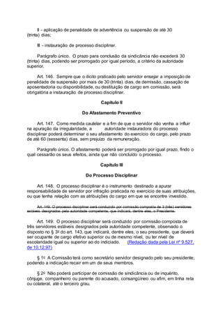 II - aplicação de penalidade de advertência ou suspensão de até 30
(trinta) dias;
III - instauração de processo disciplinar.
Parágrafo único. O prazo para conclusão da sindicância não excederá 30
(trinta) dias, podendo ser prorrogado por igual período, a critério da autoridade
superior.
Art. 146. Sempre que o ilícito praticado pelo servidor ensejar a imposição de
penalidade de suspensão por mais de 30 (trinta) dias, de demissão, cassação de
aposentadoria ou disponibilidade, ou destituição de cargo em comissão, será
obrigatória a instauração de processo disciplinar.
Capítulo II
Do Afastamento Preventivo
Art. 147. Como medida cautelar e a fim de que o servidor não venha a influir
na apuração da irregularidade, a autoridade instauradora do processo
disciplinar poderá determinar o seu afastamento do exercício do cargo, pelo prazo
de até 60 (sessenta) dias, sem prejuízo da remuneração.
Parágrafo único. O afastamento poderá ser prorrogado por igual prazo, findo o
qual cessarão os seus efeitos, ainda que não concluído o processo.
Capítulo III
Do Processo Disciplinar
Art. 148. O processo disciplinar é o instrumento destinado a apurar
responsabilidade de servidor por infração praticada no exercício de suas atribuições,
ou que tenha relação com as atribuições do cargo em que se encontre investido.
Art. 149. O processo disciplinar será conduzido por comissão composta de 3 (três) servidores
estáveis designados pela autoridade competente, que indicará, dentre eles, o Presidente.
Art. 149. O processo disciplinar será conduzido por comissão composta de
três servidores estáveis designados pela autoridade competente, observado o
disposto no § 3o do art. 143, que indicará, dentre eles, o seu presidente, que deverá
ser ocupante de cargo efetivo superior ou de mesmo nível, ou ter nível de
escolaridade igual ou superior ao do indiciado. (Redação dada pela Lei nº 9.527,
de 10.12.97)
§ 1o A Comissão terá como secretário servidor designado pelo seu presidente,
podendo a indicação recair em um de seus membros.
§ 2o Não poderá participar de comissão de sindicância ou de inquérito,
cônjuge, companheiro ou parente do acusado, consangüíneo ou afim, em linha reta
ou colateral, até o terceiro grau.
 