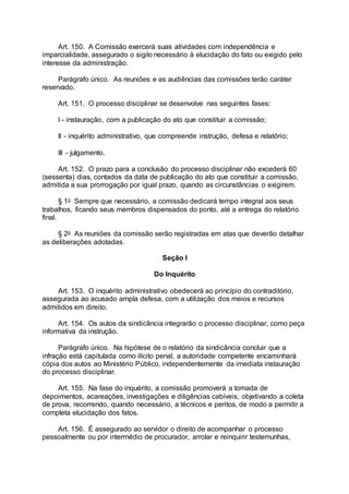 Art. 150. A Comissão exercerá suas atividades com independência e
imparcialidade, assegurado o sigilo necessário à elucidação do fato ou exigido pelo
interesse da administração.
Parágrafo único. As reuniões e as audiências das comissões terão caráter
reservado.
Art. 151. O processo disciplinar se desenvolve nas seguintes fases:
I - instauração, com a publicação do ato que constituir a comissão;
II - inquérito administrativo, que compreende instrução, defesa e relatório;
III - julgamento.
Art. 152. O prazo para a conclusão do processo disciplinar não excederá 60
(sessenta) dias, contados da data de publicação do ato que constituir a comissão,
admitida a sua prorrogação por igual prazo, quando as circunstâncias o exigirem.
§ 1o Sempre que necessário, a comissão dedicará tempo integral aos seus
trabalhos, ficando seus membros dispensados do ponto, até a entrega do relatório
final.
§ 2o As reuniões da comissão serão registradas em atas que deverão detalhar
as deliberações adotadas.
Seção I
Do Inquérito
Art. 153. O inquérito administrativo obedecerá ao princípio do contraditório,
assegurada ao acusado ampla defesa, com a utilização dos meios e recursos
admitidos em direito.
Art. 154. Os autos da sindicância integrarão o processo disciplinar, como peça
informativa da instrução.
Parágrafo único. Na hipótese de o relatório da sindicância concluir que a
infração está capitulada como ilícito penal, a autoridade competente encaminhará
cópia dos autos ao Ministério Público, independentemente da imediata instauração
do processo disciplinar.
Art. 155. Na fase do inquérito, a comissão promoverá a tomada de
depoimentos, acareações, investigações e diligências cabíveis, objetivando a coleta
de prova, recorrendo, quando necessário, a técnicos e peritos, de modo a permitir a
completa elucidação dos fatos.
Art. 156. É assegurado ao servidor o direito de acompanhar o processo
pessoalmente ou por intermédio de procurador, arrolar e reinquirir testemunhas,
 