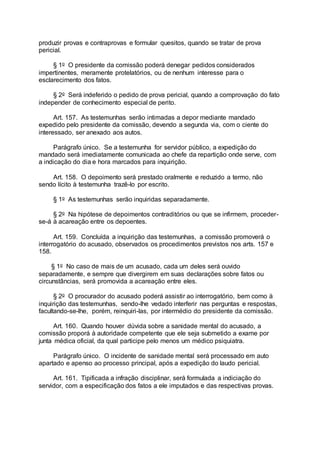 produzir provas e contraprovas e formular quesitos, quando se tratar de prova
pericial.
§ 1o O presidente da comissão poderá denegar pedidos considerados
impertinentes, meramente protelatórios, ou de nenhum interesse para o
esclarecimento dos fatos.
§ 2o Será indeferido o pedido de prova pericial, quando a comprovação do fato
independer de conhecimento especial de perito.
Art. 157. As testemunhas serão intimadas a depor mediante mandado
expedido pelo presidente da comissão, devendo a segunda via, com o ciente do
interessado, ser anexado aos autos.
Parágrafo único. Se a testemunha for servidor público, a expedição do
mandado será imediatamente comunicada ao chefe da repartição onde serve, com
a indicação do dia e hora marcados para inquirição.
Art. 158. O depoimento será prestado oralmente e reduzido a termo, não
sendo lícito à testemunha trazê-lo por escrito.
§ 1o As testemunhas serão inquiridas separadamente.
§ 2o Na hipótese de depoimentos contraditórios ou que se infirmem, proceder-
se-á à acareação entre os depoentes.
Art. 159. Concluída a inquirição das testemunhas, a comissão promoverá o
interrogatório do acusado, observados os procedimentos previstos nos arts. 157 e
158.
§ 1o No caso de mais de um acusado, cada um deles será ouvido
separadamente, e sempre que divergirem em suas declarações sobre fatos ou
circunstâncias, será promovida a acareação entre eles.
§ 2o O procurador do acusado poderá assistir ao interrogatório, bem como à
inquirição das testemunhas, sendo-lhe vedado interferir nas perguntas e respostas,
facultando-se-lhe, porém, reinquiri-las, por intermédio do presidente da comissão.
Art. 160. Quando houver dúvida sobre a sanidade mental do acusado, a
comissão proporá à autoridade competente que ele seja submetido a exame por
junta médica oficial, da qual participe pelo menos um médico psiquiatra.
Parágrafo único. O incidente de sanidade mental será processado em auto
apartado e apenso ao processo principal, após a expedição do laudo pericial.
Art. 161. Tipificada a infração disciplinar, será formulada a indiciação do
servidor, com a especificação dos fatos a ele imputados e das respectivas provas.
 