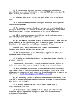 § 1o O indiciado será citado por mandado expedido pelo presidente da
comissão para apresentar defesa escrita, no prazo de 10 (dez) dias, assegurando-
se-lhe vista do processo na repartição.
§ 2o Havendo dois ou mais indiciados, o prazo será comum e de 20 (vinte)
dias.
§ 3o O prazo de defesa poderá ser prorrogado pelo dobro, para diligências
reputadas indispensáveis.
§ 4o No caso de recusa do indiciado em apor o ciente na cópia da citação, o
prazo para defesa contar-se-á da data declarada, em termo próprio, pelo membro
da comissão que fez a citação, com a assinatura de (2) duas testemunhas.
Art. 162. O indiciado que mudar de residência fica obrigado a comunicar à
comissão o lugar onde poderá ser encontrado.
Art. 163. Achando-se o indiciado em lugar incerto e não sabido, será citado por
edital, publicado no Diário Oficial da União e em jornal de grande circulação na
localidade do último domicílio conhecido, para apresentar defesa.
Parágrafo único. Na hipótese deste artigo, o prazo para defesa será de 15
(quinze) dias a partir da última publicação do edital.
Art. 164. Considerar-se-á revel o indiciado que, regularmente citado, não
apresentar defesa no prazo legal.
§ 1o A revelia será declarada, por termo, nos autos do processo e devolverá o
prazo para a defesa.
§ 2º Para defender o indiciado revel, a autoridade instauradora do processo designará um
servidor como defensor dativo, ocupante de cargo de nível igual ou superior ao do indiciado.
§ 2o Para defender o indiciado revel, a autoridade instauradora do processo
designará um servidor como defensor dativo, que deverá ser ocupante de cargo
efetivo superior ou de mesmo nível, ou ter nível de escolaridade igual ou superior ao
do indiciado. (Redação dada pela Lei nº 9.527, de 10.12.97)
Art. 165. Apreciada a defesa, a comissão elaborará relatório minucioso, onde
resumirá as peças principais dos autos e mencionará as provas em que se baseou
para formar a sua convicção.
§ 1o O relatório será sempre conclusivo quanto à inocência ou à
responsabilidade do servidor.
§ 2o Reconhecida a responsabilidade do servidor, a comissão indicará o
dispositivo legal ou regulamentar transgredido, bem como as circunstâncias
agravantes ou atenuantes.
 