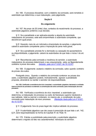 Art. 166. O processo disciplinar, com o relatório da comissão, será remetido à
autoridade que determinou a sua instauração, para julgamento.
Seção II
Do Julgamento
Art. 167. No prazo de 20 (vinte) dias, contados do recebimento do processo, a
autoridade julgadora proferirá a sua decisão.
§ 1o Se a penalidade a ser aplicada exceder a alçada da autoridade
instauradora do processo, este será encaminhado à autoridade competente, que
decidirá em igual prazo.
§ 2o Havendo mais de um indiciado e diversidade de sanções, o julgamento
caberá à autoridade competente para a imposição da pena mais grave.
§ 3o Se a penalidade prevista for a demissão ou cassação de aposentadoria
ou disponibilidade, o julgamento caberá às autoridades de que trata o inciso I do art.
141.
§ 4o Reconhecida pela comissão a inocência do servidor, a autoridade
instauradora do processo determinará o seu arquivamento, salvo se flagrantemente
contrária à prova dos autos. (Incluído pela Lei nº 9.527, de 10.12.97)
Art. 168. O julgamento acatará o relatório da comissão, salvo quando contrário
às provas dos autos.
Parágrafo único. Quando o relatório da comissão contrariar as provas dos
autos, a autoridade julgadora poderá, motivadamente, agravar a penalidade
proposta, abrandá-la ou isentar o servidor de responsabilidade.
Art. 169. Verificada a existência de vício insanável, a autoridade julgadora declarará a nulidade
total ou parcial do processo e ordenará a constituição de outra comissão, para instauração de novo
processo.
Art. 169. Verificada a ocorrência de vício insanável, a autoridade que
determinou a instauração do processo ou outra de hierarquia superior declarará a
sua nulidade, total ou parcial, e ordenará, no mesmo ato, a constituição de outra
comissão para instauração de novo processo. (Redação dada pela Lei nº 9.527,
de 10.12.97)
§ 1o O julgamento fora do prazo legal não implica nulidade do processo.
§ 2o A autoridade julgadora que der causa à prescrição de que trata o art. 142,
§ 2o, será responsabilizada na forma do Capítulo IV do Título IV.
Art. 170. Extinta a punibilidade pela prescrição, a autoridade julgadora
determinará o registro do fato nos assentamentos individuais do servidor.
 