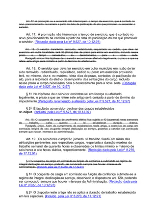 Art. 17. A promoção ou a ascensão não interrompem o tempo de exercício, que é contado no
novo posicionamento na carreira a partir da data da publicação do ato que promover ou ascender o
servidor.
Art. 17. A promoção não interrompe o tempo de exercício, que é contado no
novo posicionamento na carreira a partir da data de publicação do ato que promover
o servidor. (Redação dada pela Lei nº 9.527, de 10.12.97)
Art. 18. O servidor transferido, removido, redistribuído, requisitado ou cedido, que deva ter
exercício em outra localidade, terá 30 (trinta) dias de prazo para entrar em exercício, incluído nesse
prazo o tempo necessário ao deslocamento para a nova sede.
Parágrafo único. Na hipótese de o servidor encontrar-se afastado legalmente, o prazo a que se
refere este artigo será contado a partir do término do afastamento.
Art. 18. O servidor que deva ter exercício em outro município em razão de ter
sido removido, redistribuído, requisitado, cedido ou posto em exercício provisório
terá, no mínimo, dez e, no máximo, trinta dias de prazo, contados da publicação do
ato, para a retomada do efetivo desempenho das atribuições do cargo, incluído
nesse prazo o tempo necessário para o deslocamento para a nova sede. (Redação
dada pela Lei nº 9.527, de 10.12.97)
§ 1o Na hipótese de o servidor encontrar-se em licença ou afastado
legalmente, o prazo a que se refere este artigo será contado a partir do término do
impedimento.(Parágrafo renumerado e alterado pela Lei nº 9.527, de 10.12.97)
§ 2o É facultado ao servidor declinar dos prazos estabelecidos
no caput. (Incluído pela Lei nº 9.527, de 10.12.97)
Art. 19. O ocupante de cargo de provimento efetivo fica sujeito a 40 (quarenta) horas semanais
de trabalho, salvo quando a lei estabelecer duração diversa.
Parágrafo único. Além do cumprimento do estabelecido neste artigo, o exercício de cargo em
comissão exigirá de seu ocupante integral dedicação ao serviço, podendo o servidor ser convocado
sempre que houver interesse da administração.
Art. 19. Os servidores cumprirão jornada de trabalho fixada em razão das
atribuições pertinentes aos respectivos cargos, respeitada a duração máxima do
trabalho semanal de quarenta horas e observados os limites mínimo e máximo de
seis horas e oito horas diárias, respectivamente. (Redação dada pela Lei nº 8.270,
de 17.12.91)
§ 1° O ocupante de cargo em comissão ou função de confiança é submetido ao regime de
integral dedicação ao serviço, podendo ser convocado sempre que houver interesse da
Administração. (Incluído pela Lei nº 8.270, de 17.12.91)
§ 1o O ocupante de cargo em comissão ou função de confiança submete-se a
regime de integral dedicação ao serviço, observado o disposto no art. 120, podendo
ser convocado sempre que houver interesse da Administração. (Redação dada pela
Lei nº 9.527, de 10.12.97)
§ 2o O disposto neste artigo não se aplica a duração de trabalho estabelecida
em leis especiais. (Incluído pela Lei nº 8.270, de 17.12.91)
 
