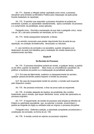 Art. 171. Quando a infração estiver capitulada como crime, o processo
disciplinar será remetido ao Ministério Público para instauração da ação penal,
ficando trasladado na repartição.
Art. 172. O servidor que responder a processo disciplinar só poderá ser
exonerado a pedido, ou aposentado voluntariamente, após a conclusão do processo
e o cumprimento da penalidade, acaso aplicada.
Parágrafo único. Ocorrida a exoneração de que trata o parágrafo único, inciso
I do art. 34, o ato será convertido em demissão, se for o caso.
Art. 173. Serão assegurados transporte e diárias:
I - ao servidor convocado para prestar depoimento fora da sede de sua
repartição, na condição de testemunha, denunciado ou indiciado;
II - aos membros da comissão e ao secretário, quando obrigados a se
deslocarem da sede dos trabalhos para a realização de missão essencial ao
esclarecimento dos fatos.
Seção III
Da Revisão do Processo
Art. 174. O processo disciplinar poderá ser revisto, a qualquer tempo, a pedido
ou de ofício, quando se aduzirem fatos novos ou circunstâncias suscetíveis de
justificar a inocência do punido ou a inadequação da penalidade aplicada.
§ 1o Em caso de falecimento, ausência ou desaparecimento do servidor,
qualquer pessoa da família poderá requerer a revisão do processo.
§ 2o No caso de incapacidade mental do servidor, a revisão será requerida
pelo respectivo curador.
Art. 175. No processo revisional, o ônus da prova cabe ao requerente.
Art. 176. A simples alegação de injustiça da penalidade não constitui
fundamento para a revisão, que requer elementos novos, ainda não apreciados no
processo originário.
Art. 177. O requerimento de revisão do processo será dirigido ao Ministro de
Estado ou autoridade equivalente, que, se autorizar a revisão, encaminhará o
pedido ao dirigente do órgão ou entidade onde se originou o processo disciplinar.
Parágrafo único. Deferida a petição, a autoridade competente providenciará a
constituição de comissão, na forma do art. 149.
Art. 178. A revisão correrá em apenso ao processo originário.
 