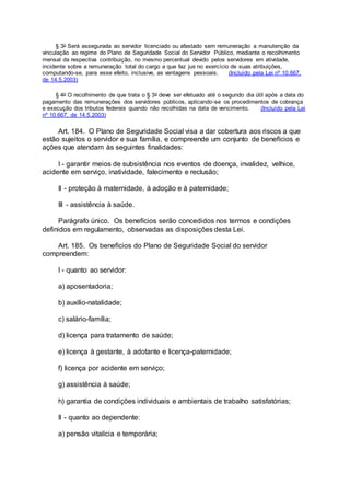 § 3o Será assegurada ao servidor licenciado ou afastado sem remuneração a manutenção da
vinculação ao regime do Plano de Seguridade Social do Servidor Público, mediante o recolhimento
mensal da respectiva contribuição, no mesmo percentual devido pelos servidores em atividade,
incidente sobre a remuneração total do cargo a que faz jus no exercício de suas atribuições,
computando-se, para esse efeito, inclusive, as vantagens pessoais. (Incluído pela Lei nº 10.667,
de 14.5.2003)
§ 4o O recolhimento de que trata o § 3o deve ser efetuado até o segundo dia útil após a data do
pagamento das remunerações dos servidores públicos, aplicando-se os procedimentos de cobrança
e execução dos tributos federais quando não recolhidas na data de vencimento. (Incluído pela Lei
nº 10.667, de 14.5.2003)
Art. 184. O Plano de Seguridade Social visa a dar cobertura aos riscos a que
estão sujeitos o servidor e sua família, e compreende um conjunto de benefícios e
ações que atendam às seguintes finalidades:
I - garantir meios de subsistência nos eventos de doença, invalidez, velhice,
acidente em serviço, inatividade, falecimento e reclusão;
II - proteção à maternidade, à adoção e à paternidade;
III - assistência à saúde.
Parágrafo único. Os benefícios serão concedidos nos termos e condições
definidos em regulamento, observadas as disposições desta Lei.
Art. 185. Os benefícios do Plano de Seguridade Social do servidor
compreendem:
I - quanto ao servidor:
a) aposentadoria;
b) auxílio-natalidade;
c) salário-família;
d) licença para tratamento de saúde;
e) licença à gestante, à adotante e licença-paternidade;
f) licença por acidente em serviço;
g) assistência à saúde;
h) garantia de condições individuais e ambientais de trabalho satisfatórias;
II - quanto ao dependente:
a) pensão vitalícia e temporária;
 